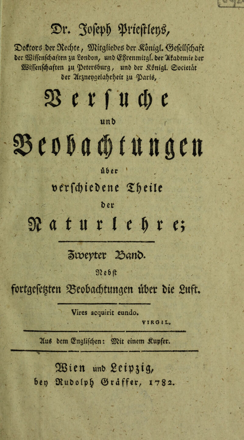 ©tv 3<$P(> spriejWcpS, ©oftots bet Diedjte, 5fti£cj[tebeö bet* Ä6nigL <Sefefffd)aft ber SBiftcnfcfjaften ju Sonbon, unb ^renmitgf. ber 3ifabemie bee SSStfienf^aften ju $>eter6fmrg, unb bn* Ätougl. 0ocietat ber 2fr$net;selafyrl)eit su <Pari$, S3 e t* f u d) e unb r $eo&a$fungett Mn ■ , . . *>frf$iei>ene ZfytiU bet* , •■ ■ ., ^ ■ \ ( , • . ■ 9} a t u t I e (j r c; '/ / - awepter 25ant>. 3J?6ft fottgefe^ten ^Beobachtungen über bie Suft, Vires acquirit eundo* VIRGIL* 2(u$ bem (£ngiifd)en: 3ttit einem Tupfer. SBien unb Seipjig, b«i) 5Rubo(p§ Staffer, 1782.