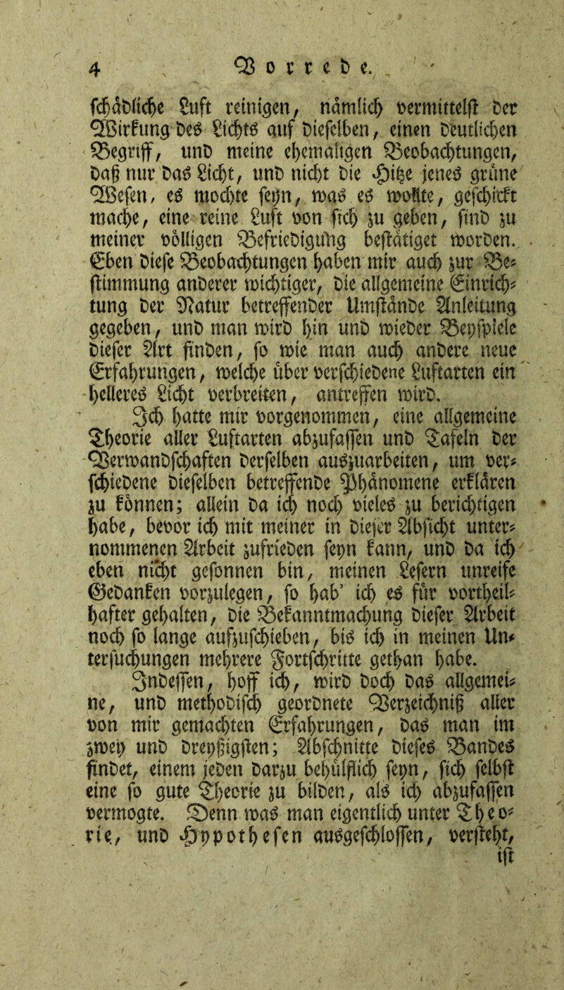 fdidCliche Suft reinigen, ridmlidj oermittelfl Cer cffiirfung CeS Sict>tö auf Ciefelben, einen Deutlichen Begrtff, unC meine ehemaligen Beobachtungen, Dag nur CaO Sicht, unC nicht Cie «fbihe jenes grüne 9Befen, es modhte feijn, was es wollte, gefclji'cfc mache, eine reine Suft oon fich ju geben, fine ju meinet* oolligen BefrieCigüüg betätiget worCen. Eben Ctefe Beobachtungen hüben mir auch Jur - Be» flimmung anCerer wichtiger, Cie allgemeine (ginrief)« tung Cer fftatur betreffender UmfiänCe Anleitung gegeben, unC man wirC hi« unC wieCer Bepfpiele Ciefer Slrt finden, fo wie man auch anCere neue Erfahrungen, welche über oerfdjieCene Suftarten ein helfeteO Steht oerbreiten, antreffen wirC. 3ch batte mir oorgenommen, eine allgemeine Theorie aller Suftarten abjufaffen unC tafeln Cer 9ßerwanCfchaften Cerfelben auSjuarbeiten, um oer* fdbieCene Ciefelben betteffenCe Phänomene erklären ju fonnen; allein Ca ich noch oieles-ju berichtigen habe, beoor ich mit meiner in Ciefer Sfbftcht unter« nommenen Arbeit jufrieCen fepn bann, unC Ca ich eben nicht gefonnen bin, meinen Sefern unreife ©eCanfen oorjulegen, fo hub’ ich es für oorthei!« haftet gehalten, Cie Bekanntmachung Ciefer Slrbeit noch fo lange aufjufefueben, bis ich in meinen Um terfuchungen mehrere gottfehritte gethan hübe. SnCeffen, hoff ich, wirC Coch CaS allgemein ne, unC methoCtfd) georCnete QSerjetchntg aller oon mir gemachten Erfahrungen, CaO man im jwep unC Crepgigffen; Slbfcfwitte CtefeS BanCeS findet, einem jeden Carju bef>ülfiicb fepn, ftch felbft eine fo gute Theene ju büCen, als ich abjufaffen oermogte. SDenn was man eigentlich unter 3;heo« rie., unC $ppotfjefen auSgefdjloffen, rerffeht,