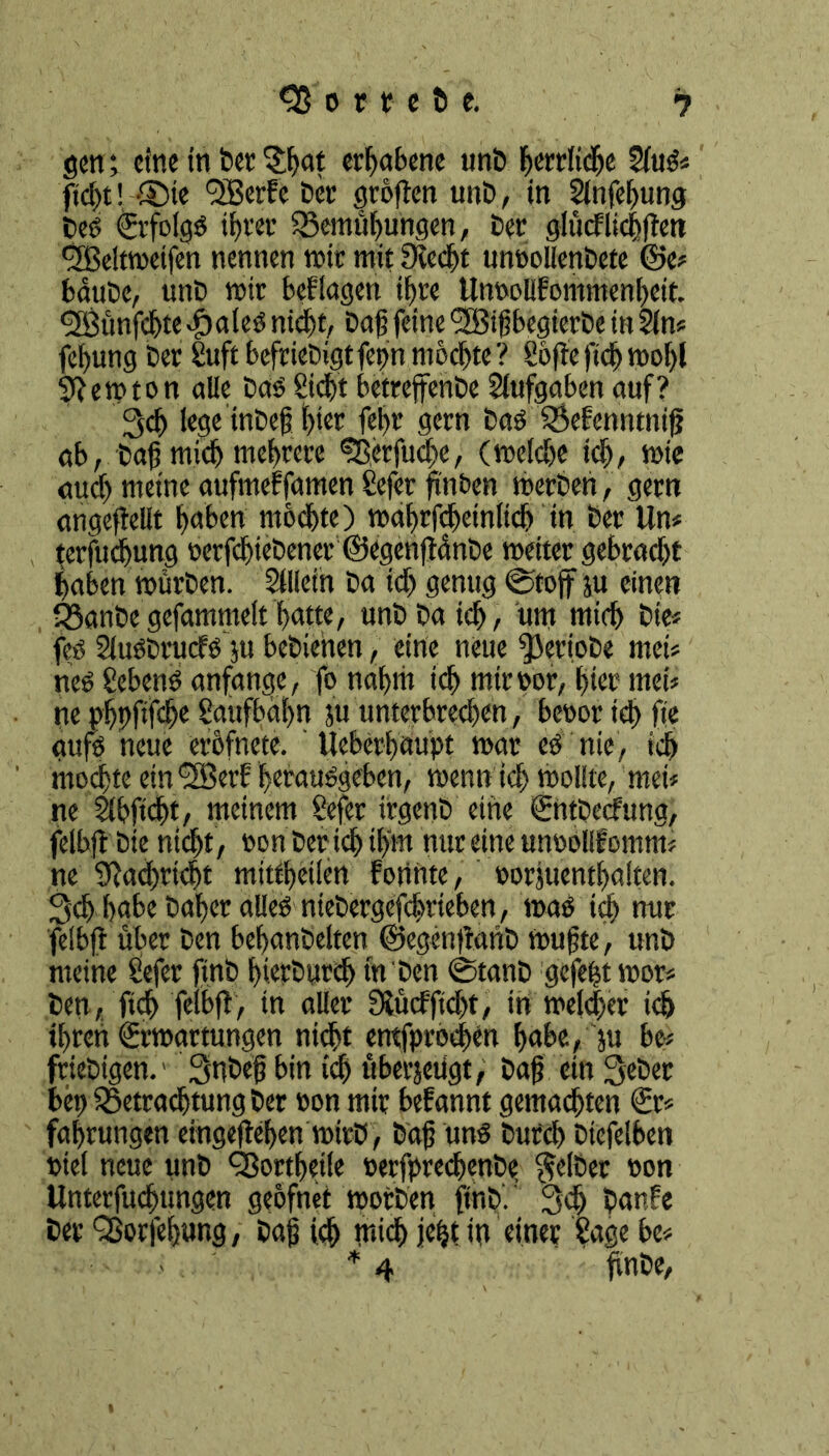 hortete. gen; eine in Der $bat erhabene unt herrliche SluS* fid>t! ®ie <3Bcrfc Der grbften unt, in Slnfebung Des ©folgS ihrer Vernutungen, tier glücflicbften fSBeltweifen nennen wir mit 3ved)t unoolienDete ©e* baute, unt» mir beflagen ihre Utwoüfommenbcit. fSBünfcbte vfjales nicht, Daß feine füfBtßbegierDe in Sin* fefung Der SuftbefrieDigtfetm mochte? Softe))# wohl Stewton alle Das Siebt betreffenDe Aufgaben auf? 3# lege tnDeß hier febr gern Das Vefcnntniß ab, Daß mi# mehrere fB,erfu#e, (wel#e icb, wie auch meine aufmeffamen Sefer ßnben werten, gern angeftellt haben mochte) wabrf#einli# in Der Un* terfudbung oerf#ietener ©egenftänDe weiter gebracht haben würben. Sflleih Da ich genug ©toff su einen VönDegefammelt batte, unDDa ich, um mich Die* fes Slustrucfs ;u beDicnen, eine neue geriete met* nes Sebcrtö anfange, fo nahm ich miroor, hier mei* ne gbpfifeb« Saufbaßn ju unterbrechen, beoor ich fie aufs neue erbfnete. tlebcrbaupt mar es nie, ich mo#te ein <3ßerE ßerauSgeben, wenn ich wollte, mei* ne Sibficht, meinem Sefer irgenD eine ©ttDecfung, felbft Die nicht , oon Der ich ihm nur eine unoolifomm* ne 9ta#rt#t mittbeilen Forinte, oorjuentbalten. 3d) habe Daher alles niebergef#rieben, waS ich nur felbft über Den bemäntelten ©egenftant Wußte, unt meine Sefer ftnb bierturih nr Den ©taut gefegt wor* Den, ft# felbft, in aller 3iücffi#t, in welcher ich ihren ©Wartungen ni#t entfpro#en babe, ju be* frietigen.' 3ubeß bin id) übezeugt, Daß ein 3eDer bep VetrachtungDer oon mir befannt gemalten €r* fahrungen eingefteben wirb, Daß uns Durch Dtefelben otel neue unt 93ortbeile oetfpre#enbe gelter oon Unterfu#ungen geofnet Worten ftnt). 3# Danfe Der QJorfebung, Daß ich mi# fegt in einer Sage be* * 4 ftnDe,