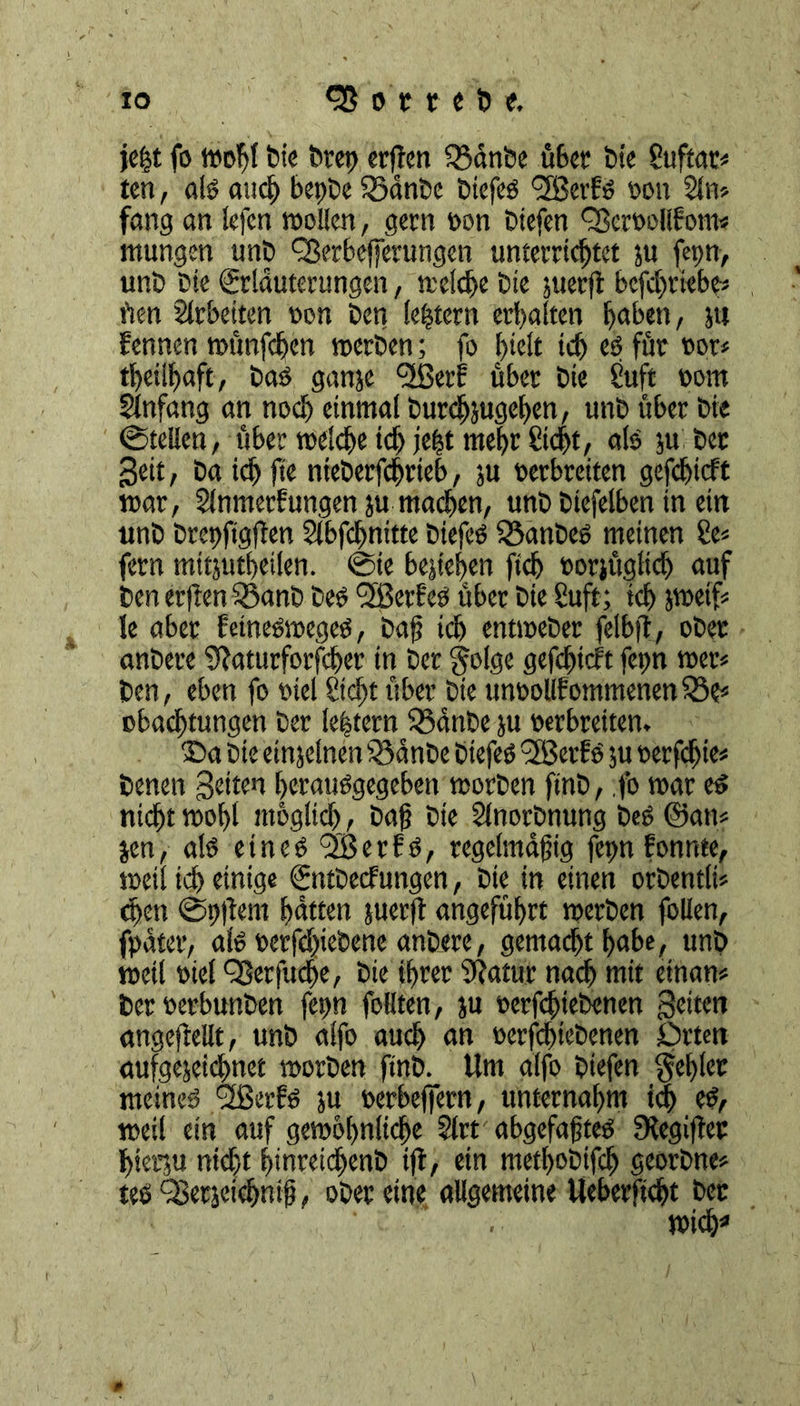 je£t fo »off bic brep crjTen Q3cinbe öfect* bi« 8uftat^ ten, als and) bepbe iödnbe btefeS fjßerfs son 21n* fang an lefen wollen, gern son biefen fBersollfom* mungen unb <23?r6efjcrungen unterrichtet ju fepn, unb bte grlduterungen, tteldje bxe juerft befehriebe* rten Arbeiten son ben (extern erbalten Ijaben, jti fennen tsunfehen »erben; fo hielt ich es für sot* theiihaft, bas ganje ejßetf über bte Cuft som Slnfang an noch einmal burchjugehen, unb über bte (Stellen, über »eiche ich je|t mehr Sicht, als ju bec Seit, ba ichfte nteberfchrieb, ju serbreiten gefchieft »ar, Slnmerfungen ju machen, unb biefelben in ein ttnb brepfigflen Slbfchnitte btefes föanbes meinen Se* fern mitjutfeifen. ©te beziehen fich sorjügltch auf ben elften $5anD bes QBerfes über bie Suft; ich }»# le aber fetnesweges, baf? ich ennseber felbif, ober anbere Stfaturforfcher in ber golge gefchieft fepn »er* ben, eben fo siel Steht über bte unsollfommenenSöe« obachtungen ber le|tern 53dnbe ju serbreiten. $>a bie einzelnen iSanbe biefes 3BerfS $u serfchte* benen Setten herauSgegeben »orben ftnb, fo »ar es nicht »of)t möglich , bag bte Slnorbnung beS ©an* jen, als eines QBerfS, regelmäßig fepnfonnte, »eil ich einige (fntbeefungen, bte in einen orbentli* <hen ©pgem hatten juerft angeführt »erben follen, fpater, als serfchiebene anbere, gemacht habe, unb »etl siel 93erfuche, bie ihrer Dfatur nach mit etnan* berserbunben fepn follten, ju serfhiebenen Seiten angefMt, unb alfo auch an serfchtebenen Orten aufgejeidhnet »orben ftnb. Um alfo btefen gehler meines *2ßerfs ju serbeffetn, unternahm ich es, »eil ein auf gewöhnliche Slrt abgefaßtes fRegifter hterju nicht hinreichenb tfi, etn methobtfeh georbne* tes OBerjeichniß, ober eine allgemeine Ueberftcht bet