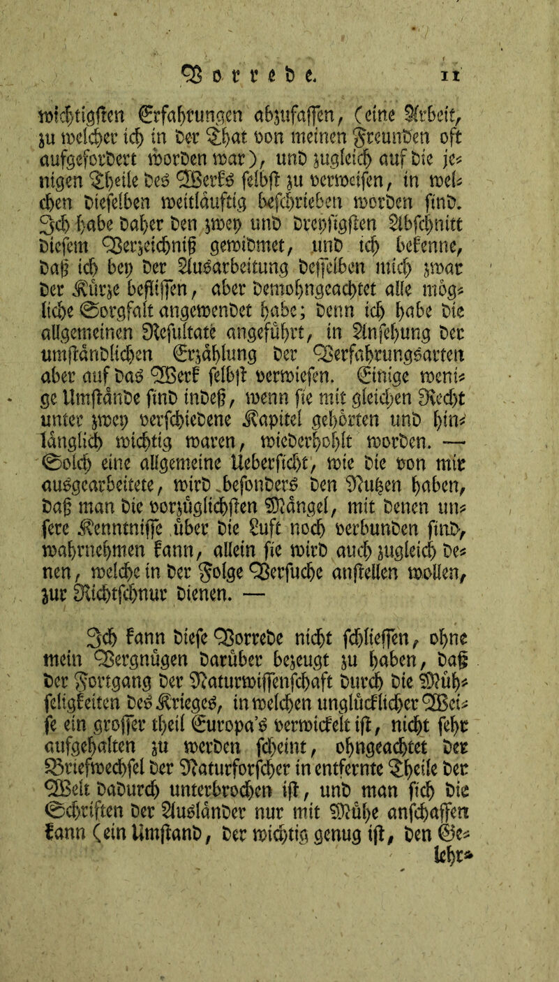 wkbtigtfen ©fabfungen abjufaffen, (eine Arbeit, ju mctc^cc ich in Der §bat öort meinen §reunDen oft aufgeforDert worDen mar), unD jugleid) auf Die je« nigen Pfeile Deo 'jjßerbf felbft ju oerweifen, in wei« eben Dieselben weitldufttg betrieben worDen ftnb. 3cb habe Daher Den pep unD Drepfigften Abfdwitt Dicfem Oßerjeicbnif gewibmet, unD ich bebenne, Dag ich bei) Der Aufarbeitung Dejfefben mich par Der Ättrje beflijfen, aber Demobngeacbtet alle mog« iiebe Sorgfalt angewenDet b>abc; Denn teb habe Die allgemeinen Sbefultate angeführt, in Anfebung Der umjldnDlicben (Ürjäblung Der QSerfabrungsarten aber auf Daf *2Berb felb|t rerwiefen. Einige ment« ge UmjtanDe finD inDeg, menn fte mit gleichen 9ved)t unter pep oerfcbieDene Kapitel gebürten unD l)P länglich wichtig waren, wieDerftoijlt worDen. — ©olcb eine allgemeine Ueberficbt, wie Die ron mir aufgearbeitete, wirD „befonberf Den jftpen haben, Dag man Die rorjügltdbften Klüngel, mit Denen utt« fere Äenntnijfc über Die Suft uoef) rerbunDen ftuD, wabrnebmen bann, allein fie wirD auch jugleid) De« nen, welche in Der $olge QSerfucbe anjbellen wollen, jur fRicbtfcbnur Dienen. — 3cb bann Dtefe QßorreDe nidjt fcblieffen, ebne mein Vergnügen Darüber bejeugt ju haben, Dag Der Fortgang Der 9eaturmiffenfcbaft Durch Die S?üb« feltgbetten DeOÄrtegcO, in welchen unglücf lieber 3Bct« je ein grojfer tl)etl (Suropa’ö oerwicfelt ift, nicht febr aufgebalten ju werDen febeint, obngeacbtet Der SBrtefwecbfel Der SJaturforfcber in entfernte $bu!e Der *2Belt DaDurdj unterbrochen ijt, unD man ficb Die ©dtriften Der AufldnDer nur mit Stühe anjebaffen bann (ein UtnfianD, Der wichtig genug ift, Den ®e«