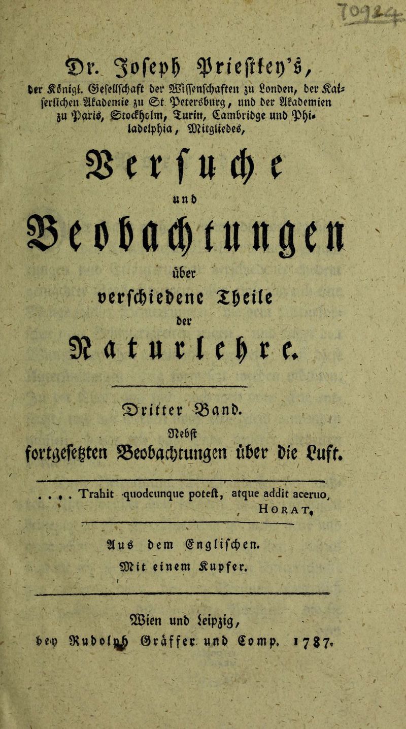 Dr. Joſeph Prieſtkey's, der Koͤnigl. Geſellſchaft der Wiſſenſchaften zu Londen, der Katz ſerlichen Akademie zu St Petersburg, und der Akademien Ue lg au Paris, Stockholm, Turin, Cambridge und Phi⸗ N ladelphia, Mitgliedes, Verſuche 9 = über verſchiedene Theile Ca war ect, Oe Nat u Ark here. Dritter 5 Nebſt . Trahit. quodeunque poteſt, atque addit 2 aceruo, HORA T | Aus dem engliſchen. . Mit einem Kupfer. U | Wien und Leipzig : bey Baron Gräffer und Kr Kid