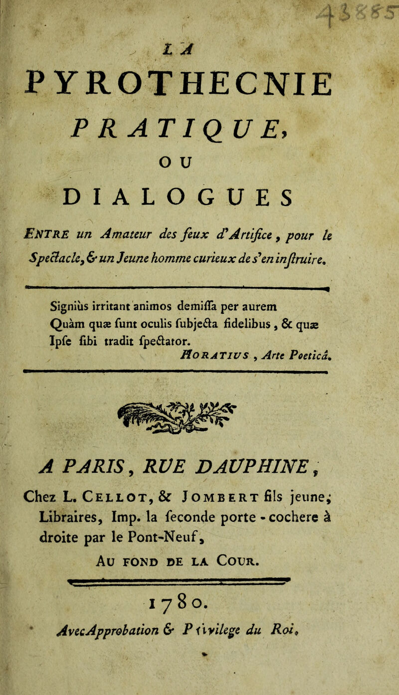PRATIQUE, O U DIALOGUES ENTRE un Amateur des feux d'Artifice , pour le Spectacle, & un Jeune homme curieux de s’en injiruire. Signiiis irritant animos demifla per aurem Quàm quæ funt oculis fubje&a fidelibus , & quæ Ipfe flbi tradit fpe&ator. Ho R AT IV S , Arte Poeticâ. A PARIS, RUE DAUPHINE, Chez L. Cellot,& Jombert fils jeunes Libraires, lmp. la fécondé porte -cochere à droite par le Pont-Neuf, Au FOND DE LA COUR. =gs . ..-.y 1780. Avec Approbation & P Ûvilege du Roi9