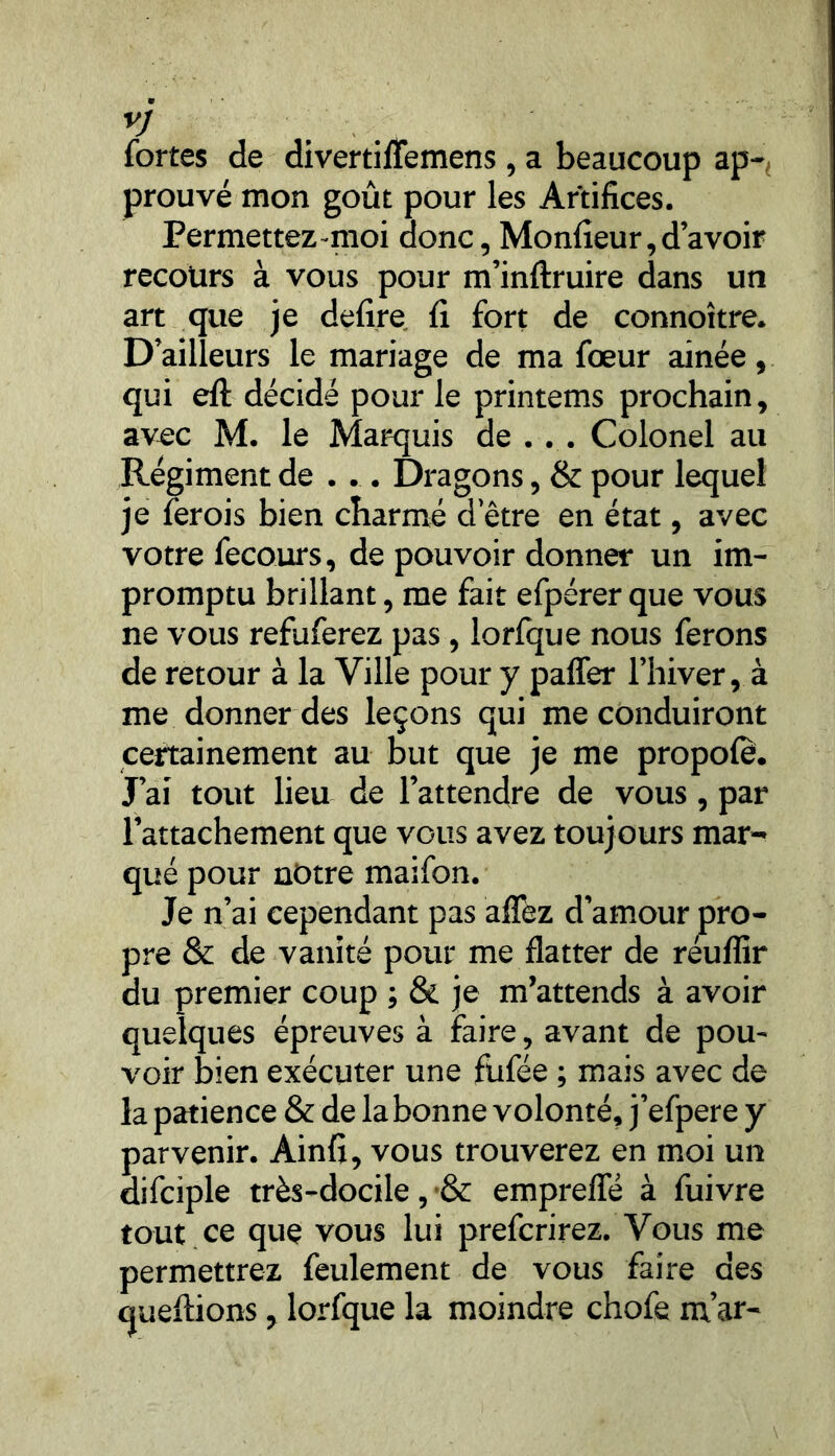 VJ fortes de divertinemens, a beaucoup ap-, prouvé mon goût pour les Artifices. Permettez moi donc, Moniteur,d’avoir recours à vous pour m’inftruire dans un art que je defire fi fort de connoître. D’ailleurs le mariage de ma foeur aînée, qui efl: décidé pour le printems prochain, avec M. le Marquis de . . . Colonel au Régiment de . .. Dragons, & pour lequel je ferois bien charmé d etre en état, avec votre fecours, de pouvoir donner un im- promptu brillant, me fait efpérerque vous ne vous refuferez pas, lorfque nous ferons de retour à la Ville pour y paffer l’hiver, à me donner des leçons qui me conduiront certainement au but que je me propofè. J’ai tout lieu de l’attendre de vous , par l’attachement que vous avez toujours mar- qué pour notre maifon. Je n’ai cependant pas affez d’amour pro- pre & de vanité pour me flatter de réuflir du premier coup ; & je m’attends à avoir quelques épreuves à faire, avant de pou- voir bien exécuter une fufée ; mais avec de la patience & de la bonne volonté, j’efpere y parvenir. Ainfi, vous trouverez en moi un difciple très-docile, •& empreiïe à fuivre tout ce que vous lui prefcrirez. Vous me permettrez feulement de vous faire des questions, lorfque la moindre chofe m’ar-