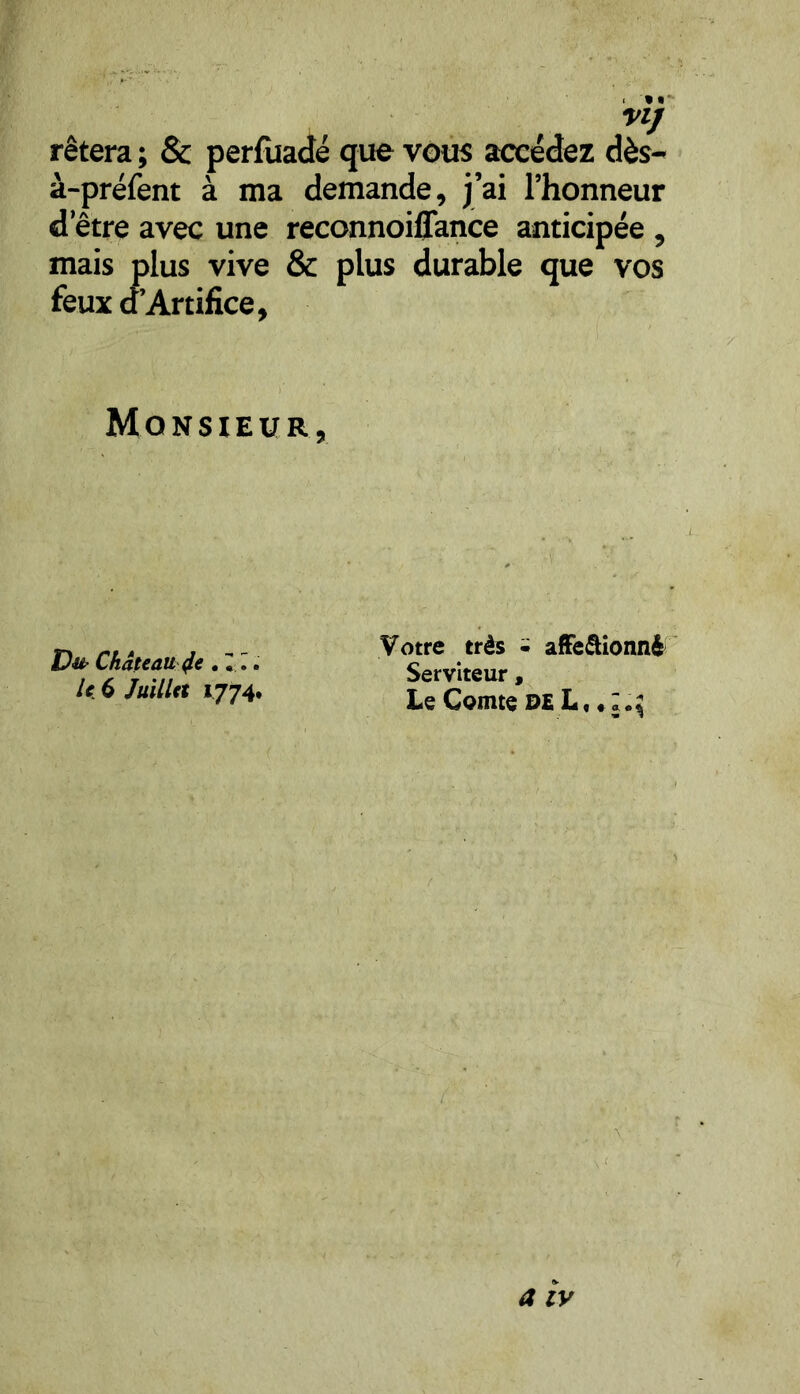 VI] rêtera ; & perfuadé que vous accédez dès- à-préfent à ma demande, j’ai l’honneur d’être avec une reconnoiffance anticipée , mais plus vive & plus durable que vos feux d’Artifice, Monsieur, Du Château Je .«I. le 6 Juillet 1774. Votre très - affe&ionnê Serviteur, Le Comte de L, « a iv