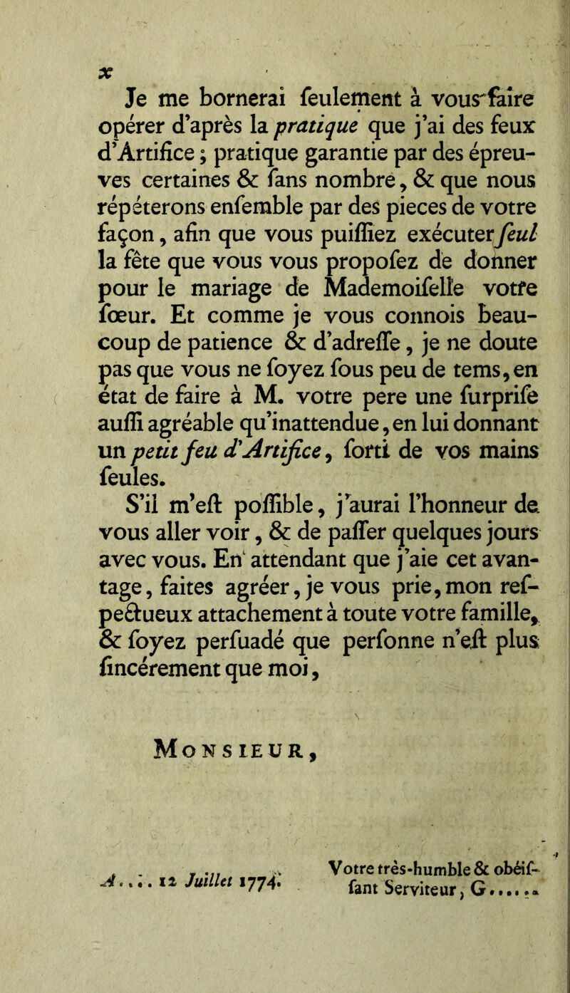 Je me bornerai feulement à vous^faîre opérer d’après la pratique que j’ai des feux d’Àrtifice ; pratique garantie par des épreu- ves certaines & fans nombre, & que nous répéterons enfemble par des pièces de votre façon, afin que vous puifliez exécuterfeul la fête que vous vous propofez de donner pour le mariage de Mademoifelïe votre fœur. Et comme je vous connois beau- coup de patience & d’adreffe, je ne doute pas que vous ne foyez fous peu de tems, en état de faire à M. votre pere une furprife aufli agréable qu’inattendue, en lui donnant un petit feu d'Artifice, forti de vos mains feules. S’il m’efl: poffible, j aurai l’honneur de vous aller voir, & de paffer quelques jours avec vous. En attendant que j’aie cet avan- tage, faites agréer, je vous prie, mon ref- pe&ueux attachement à toute votre famille, & foyez perfuadé que perfonne n’eil plus fincérement que moi, Monsieur, A.. i. il Juillet 1774.' 4 Votre très-humble & obéif- fant Serviteur, G..... »