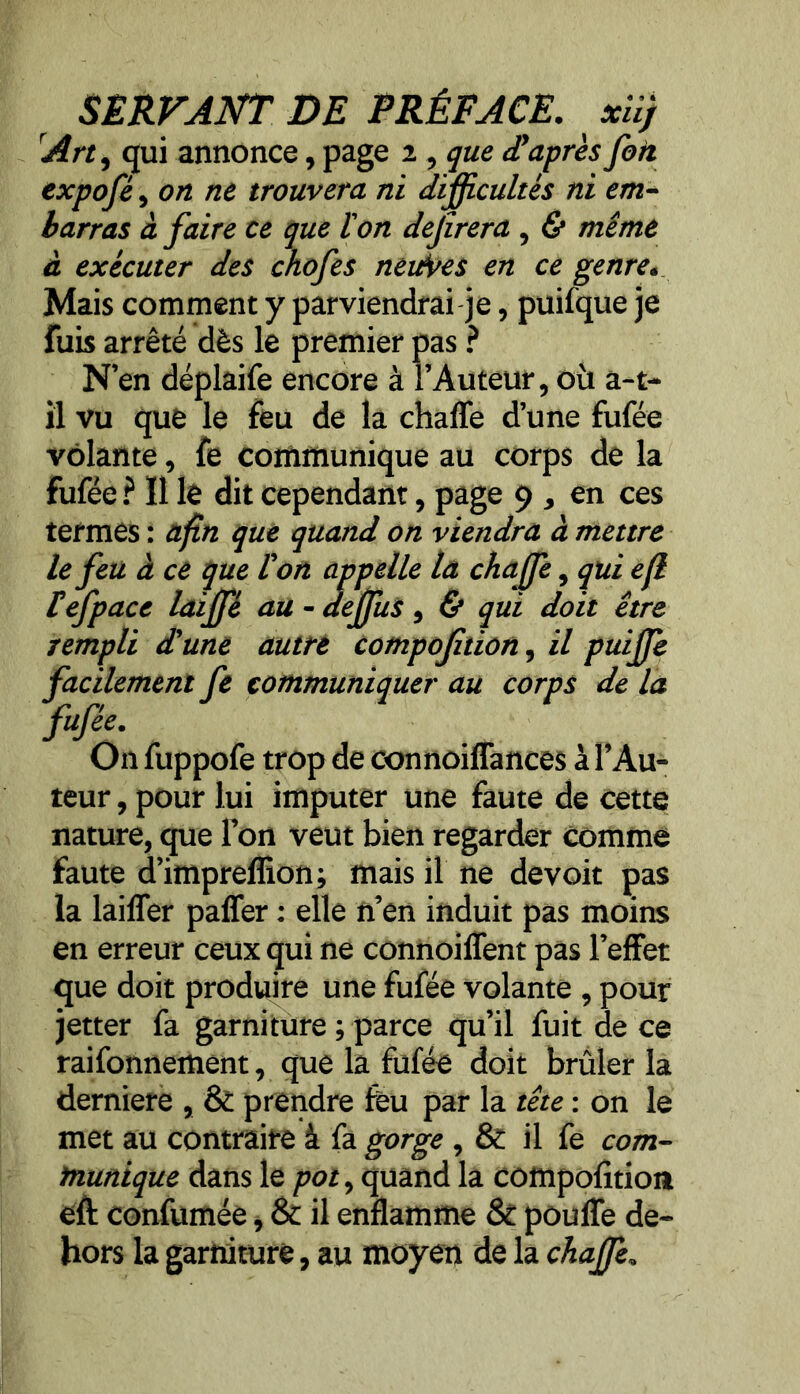 SERVANT DE PRÉFACE. xüj Art, qui annonce, page z, que d'après fait expofé, on ne trouvera ni difficultés ni em- barras à faire ce que l'on dejîrera , & même à exécuter des chofes neitVes en ce genre. Mais comment y parviendrai je, puifque je fuis arrêté dès le premier pas ? N’en déplaife encore à l’Auteur, où a-t- il vu que le feu de la chaffe d’une fufée volante, fe communique au corps de la fufée ? Il le dit cependant, page 9 , en ces termes : afin que quand on viendra à mettre le feu à ce que l'on appelle la chaffe, qui efl lefpace laiffé au - deffus, & qui doit être rempli d'une autre compofition, il puifje facilement fe communiquer au corps de la fufée. On fuppofe trop de connoiffances à l’Au- teur , pour lui imputer une faute de cette nature, que l’on veut bien regarder comme faute d’impreffion; mais il ne devoit pas la laifler paffer : elle n’en induit pas moins en erreur ceux qui ne connoiffent pas l’effet que doit produire une fufée volante , pour jetter fa garniture ; parce qu’il fuit de ce raifonnement, que la fufée doit brûler la demiere , & prendre feu par la tête : on le met au contraire à fa gorge, & il fe com- munique dans le pot, quand la compofition eft confumée, & il enflamme Sc pouffe de- hors la garniture, au moyen de la chaffe,