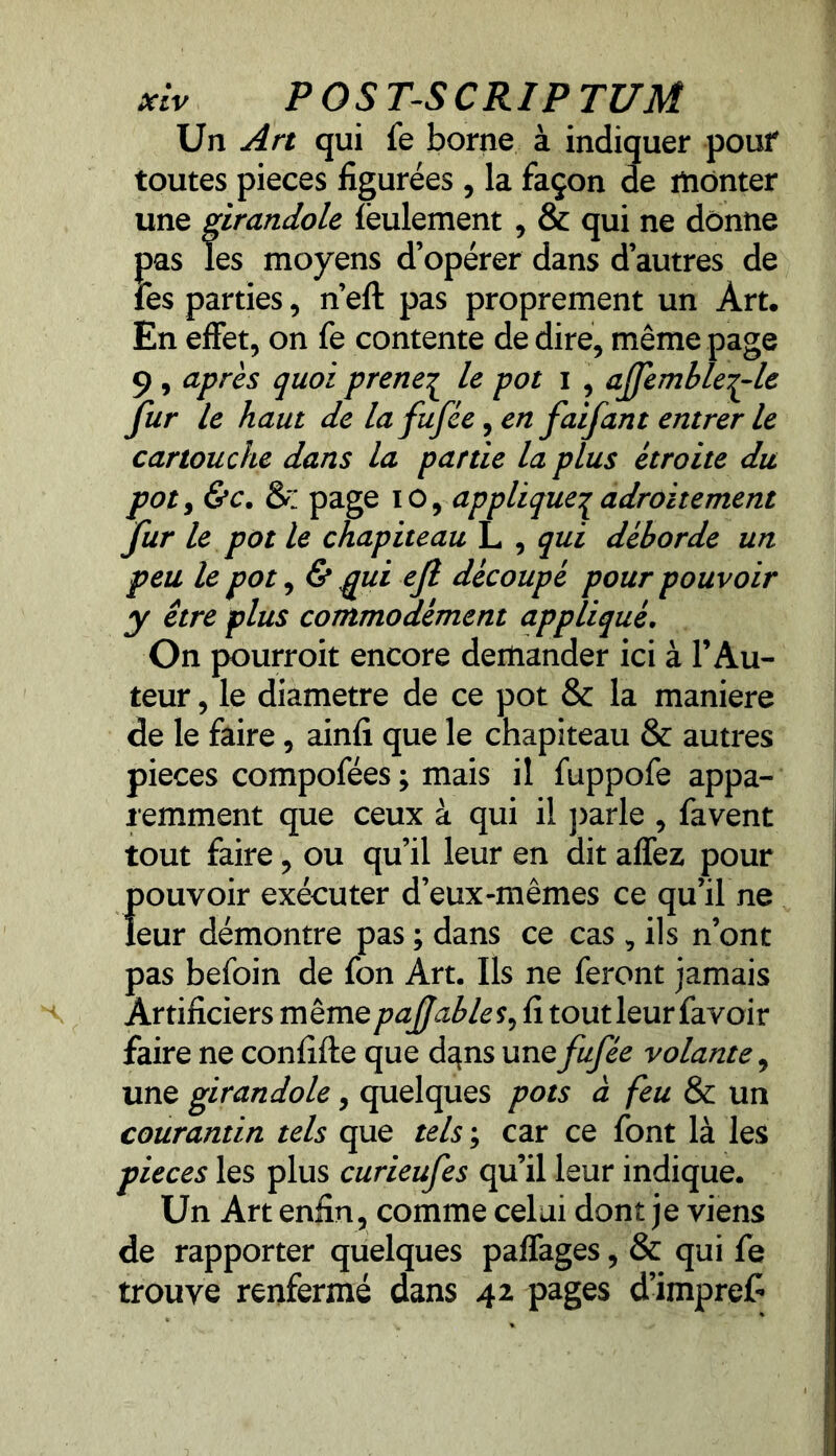 Un Art qui fe borne à indiquer pouf toutes pièces figurées , la façon de monter une girandole feulement , & qui ne donne pas les moyens d’opérer dans d’autres de fes parties, n’eft pas proprement un Art. En effet, on fe contente de dire, même page 9 , après quoi prene£ le pot i , ajfemble^-le fur le haut de lafufée^en faifant entrer le cartouche dans la partie la plus étroite du pot, &c. & page io, applique^ adroitement fur le pot le chapiteau L , qui déborde un peu le pot, & ppui ejl découpé pour pouvoir y être plus commodément appliqué. On pourroit encore demander ici à l’Au- teur , le diamètre de ce pot & la maniéré de le faire, ainfî que le chapiteau & autres pièces compofées ; mais il fuppofe appa- remment que ceux à qui il parle , favent tout faire, ou qu’il leur en dit affez pour f)Ouvoir exécuter d’eux-mêmes ce qu’il ne eur démontre pas ; dans ce cas , ils n’ont pas befoin de fon Art. Ils ne feront jamais Artificiers mêmepaffables, fi tout leur favoir faire ne confifte que d^ns une fufée volante, une girandole, quelques pots à feu & un courantin tels que tels ; car ce font là les pièces les plus curieufes qu’il leur indique. Un Art enfin, comme celui dont je viens de rapporter quelques paffages, & qui fe trouve renfermé dans 42 pages d’imprefi