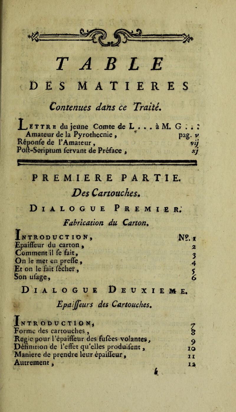 a. TABLE DES MATIERES Contenues dans ce Traité. .Lettre du jeune Comte de L . Amateur de la Pyrothecnie , Réponfe de l’Amateur, Poft-Seriptum fervant de Préface , * • a Aï» G * # « pag. v vij x) PREMIERE PARTIE. Des Cartouches. Dialogue Premier; Fabrication du Carton. Introduction, N?, t Epaiffeur du carton , 2 3 Comment il fe fait. On le met en preffe, Et on le Fait féchet, Son ufage. Dialogue Deuxieme. Epaijjeurs des Cartouches. Introduction, Forme des cartouches , Reg^e pour l’épaiffeur des fufées volantes. Définition de l’effet qu'elles produifent , Maniéré de prendre leur épaifleur. Autrement, 9 10 it iâ