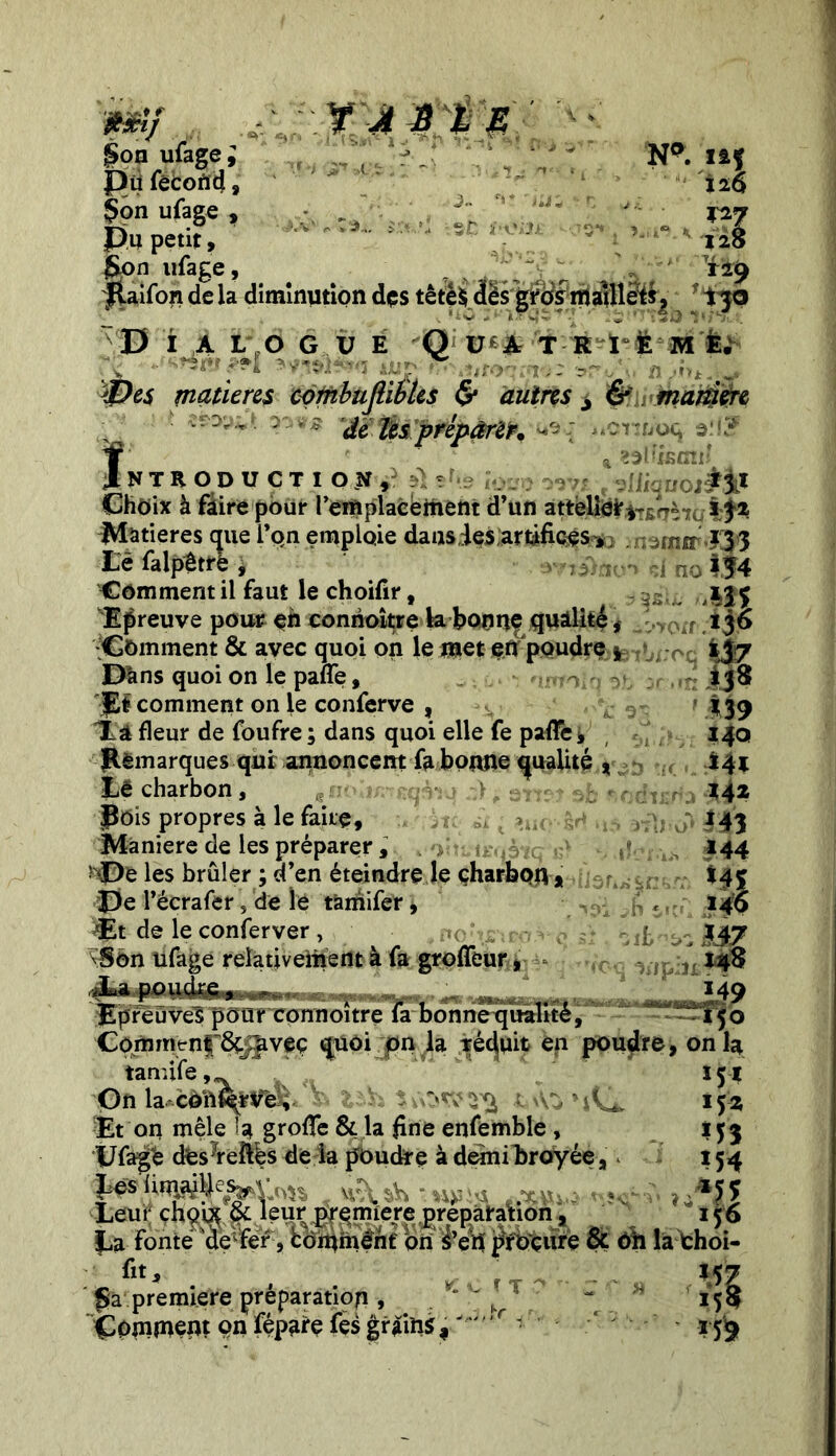 Np. fif 120 S°n ufage, ,/r* 1' \'' . V * pù fécond, Çon ufage , ; . f; ’ ' Pu petit, §on ufage, . _ V  129 Raifon de la diminution dçs têtè$ dès grds malllèfSj f ijo V i a lj 6 g i; É yQ} v:& t r i e m e. <Des matières eombufliSles & autres > & manière ■ WHt&'prêpârêK iuwuoq erfï a ^l'isUîl' ilNTRODUÇTI QJbjù nffc io»u 09V* f Clique!#!* Choix à faire pour remplacement d’un attelieJr*~^7L i t* Matières que l’on emploie dans ies artifices , ; urnir *3 3 o!54 m kp im f m 140 Ml IM m 144 *41 \% fii Lè falp£trè i Comment il faut le choifir, Epreuve pour eh conrioître k bonuf qualité . Comment & avec quoi on le met e.tf poudre *. D'ans quoi on le paffe, . nmin ot '■JE# comment on le conferve , » v itâ fleur de foufre ; dans quoi elle fe pafle * Remarques qui annoncent fa bonne qualité % Lé charbon, ^ doit^aqètq :} , sïteî sfc no Rois propres à le faite, jt; à t & Maniéré de les préparer , 4 -i*-. trwàtq i?> 1! î'Pe les brûler ; d’en éteindre le charbon* v Pe l’écrafer 5 de le tâmifer, dEt de le conferver , ito^ro v <> 0 'Son ufage relativement à fa groffeur, ,.La poudre, .. , .... . ..M9 Epreuves pour connoitre fa bonne qualité,” -—150 Comment 6c^veç quoi on la réduit en poudre, on la tanufe ,, Gn la cèïi%tf'eïi v lih. Et on mêle îg grofie & la fine enfemble, Ufage ctesMéfiés de la poudre à demibroyée, Leur chguç & leur première préparation, La fonte delfer, bômmeht on £etf procure & ôh la choi- „ v fia première préparation , ,r “ 15 Commept on fépgrçfes grains,J y 1 ■ 159 *5* 152 154 »*iî 156