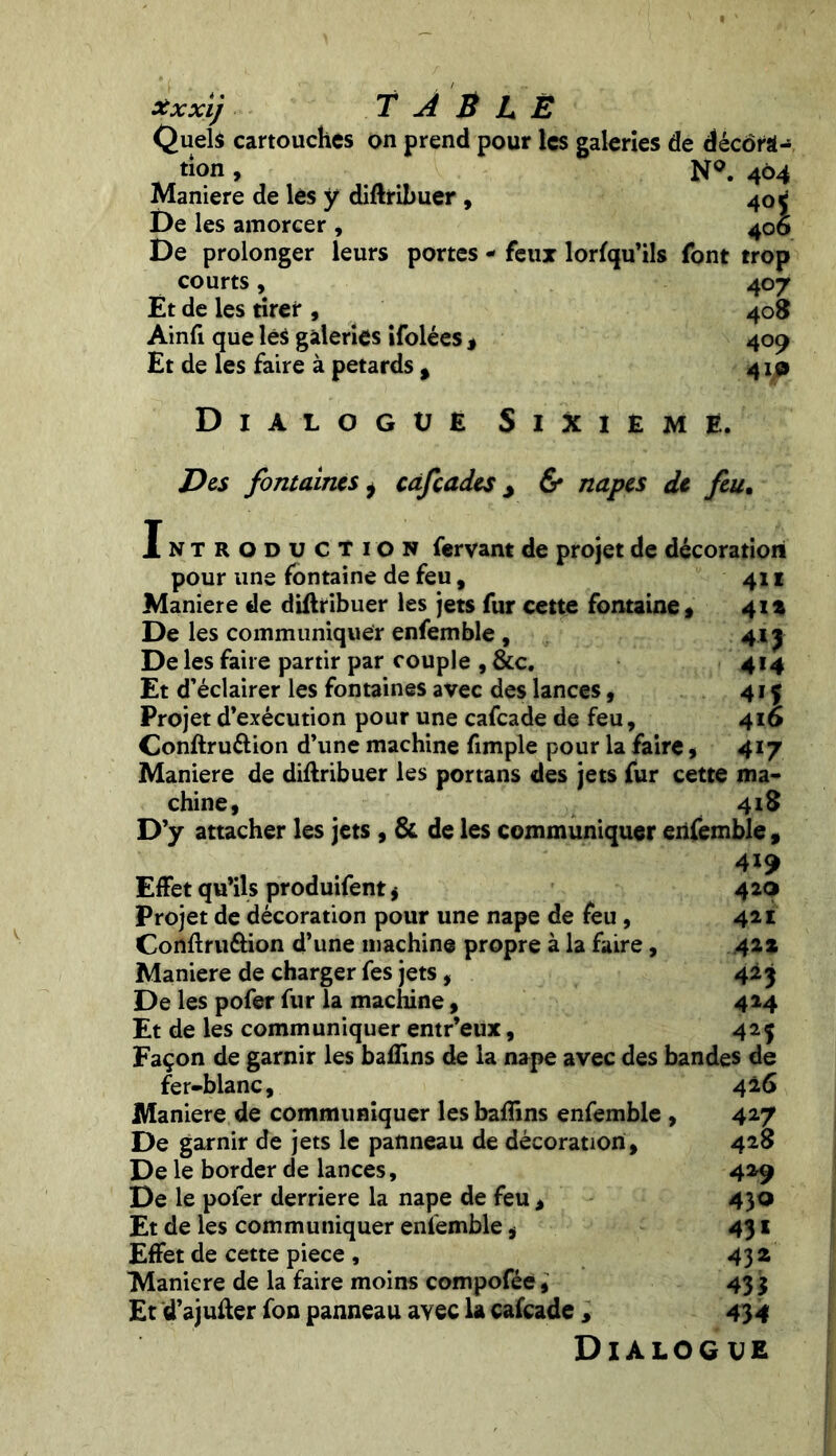 Xxxi) T À B L Ë Quels cartouches on prend pour les galeries de décora- tion , N°. 404 Maniéré de lès y diftribuer , 40 f De les amorcer , 406 De prolonger leurs portes - feux lorfqu’ils font trop courts, 407 Et de les tirer , 408 Ainfi que les galeries ifolées * 409 Et de les faire à pétards % 410 Dialogue Sixième. Des fontaines i cafçades > & napes de feu. ntroduction fervant de projet de décoration 4»i 41* 4* 1 414 :;i 417 I pour une fontaine de feu, Maniéré de diftribuer les jets fur cette fontaine, De les communiquer enfemble , De les faire partir par couple , &c. Et d’éclairer les fontaines avec des lances, Projet d’exécution pour une cafcade de feu, Conftru&ion d’une machine fimple pour la faire, Maniéré de diftribuer les portans des jets fur cette ma chine, 418 D’y attacher les jets , & de les communiquer enfemble , 419 Effet qu’ils produifent * 420 Projet de décoration pour une nape de feu , 421 Conftruôion d’une machine propre à la faire, 42* Maniéré de charger fes jets , 423 De les pofer fur la machine, 414 Et de les communiquer entr’eux, 425 Façon de garnir les bafîins de la nape avec des bandes de fer-blanc, 426 Maniéré de communiquer les baftins enfemble , 427 De garnir de jets le panneau de décoration , 428 De le border de lances, 429 De le poler derrière la nape de feu , 430 Et de les communiquer enfemble, 431 Effet de cette piece , 432 Maniéré de la faire moins compofée, 43 3 Et d’ajufter fon panneau avec la cafcade, 434 Dialogue