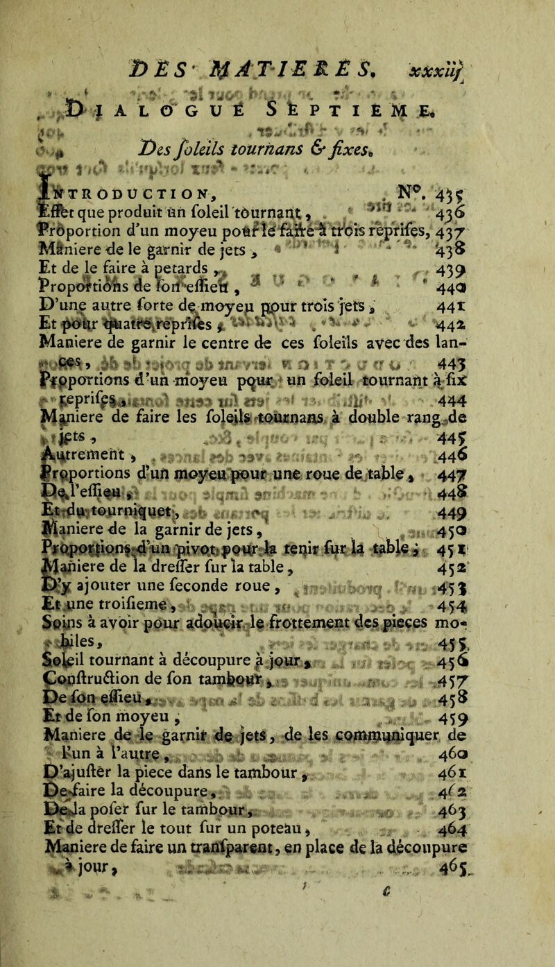 DES MATIERE S. xscxùfi » 41V,' ''âî *1 ilCff ’ O'* ■ '* m '  ** ■ ^ Des foleils tournans & fixese INTRODUCTION, . N°. 4$Ç Eflbt que produit ün foleil tournant, M«1 . 4^6 Proportion d'un moyeu pofcfïé fafté“â trois r’eprifes, 437 M&niere de le garnir de jets -, 1 * I ' '438 Et de le faire à pétards e 439 Proportions de foifefliea, ^ ’ F * * * 44<3 D’une autre forte dçmoyeu ppur trois jets a 441 Et pour tftaatre.rèprifes * -*» ^ • * - 444 Maniéré de garnir le centre de ces foleils avec des lan- «èb %b K a 1 T '4 (Hj ; 445 PfppoTtions d’un moyeu pqur un foleil tournant àfix **f£pri<jr*ai«œ<a «1155 ml m fli»> 444 Maniéré de faire les foleils tournans à double rangée fcljptt * Îtqr t:nu 44% Autrement ) , .>o , ^3v 446 proportions d’un moyeu pour une roue de table » 447 3lq«à 9*i^ Et du tourniquet , • Maniéré de la garnir de jets, \ fan Proporfion^d'un pivot? pour la tenir fur la table j Maniéré de la dreffer fur la table, Et?y ajouter une fécondé roue , Et .une troifieme, : . tut 1000 paitm / Soins à avoir pour adoucir le frottement des pièces mo« t èdes, ; , ^ ?£ Soleil tournant à découpure ^ jour » 456 Çonftrudion de fon tamfeou*, 457 De fon eâieu*. 458 Et de fon moyeu , 459 Maniéré de le garnir de jets, de les communiquer de ï Run à l’autre, ; - 460 D’ajuftèr la piece dans le tambour , 461 Desfaire la découpure, 4(2. De*Ja pofer fur le tambour, 463 Et de drelfer le tout fur un poteau i 464 Maniéré de faire un tranfparent3 en place de la découpure * jour, 46$ 44$ 449 450 451 452 45 % 454 c