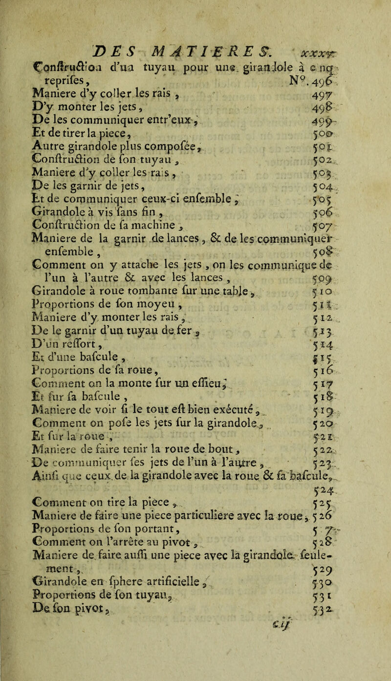 Çon/lfuftiOvi d’ua tuyau pour un®, girandole à c nq reprifes, N9.496 ; Maniéré d’y coller les rais , 497 D’y monter les jets, 498 De les communiquer entr’eux, 499- Et de tirer la piece, 50a Autre girandole plus compofée, 501 Gonflruélion de Ton tuyau 5 502. Maniéré d'y coller les rais , 503 De les garnir de jets, 504. Et de communiquer ceux-ci enfemble l 505 Girandole à vis Tans fin , fo£ Conftruéiion de Ta machine 3 507 Maniéré de la garnir de lances , & de les communiquer enfemble, 50? Comment on y attache les jets , on les communique de l’un à l’autre & avec les lances , Girandole à roue tombante fur une table ÿ Proportions de fon moyeu , Maniéré d’y monter les fais , De le garnir d’un tuyau de.fer 3 D’un reffort, Et d’une bafcule , Proportions de fa roue. Gomment an la monte fur un eflîeu* Et fur fa bafcule , Maniéré de voir fi le tout eft bien exécuté 9 Comment on pofe les jets fur la girandole^ Et fur la roue , Maniéré de faire tenir la roue de bout, De communiquer fes jets de l’un à l’autre 9 Audi que ceux,de la girandole avec la roue & fa bâfcule 52 4 Comment on tire la piece , 527 Maniéré de faire une piece particulière avec la roue ,, 5 26 Proportions de fon portant, 5 7 Gomment on l’arrête au pivot 5 328 Maniéré de faire aufïi une piece avec la girandole; feule- ment529 Girandole en fphere artificielle 3 530 Proportions de fon tuyau ? ^31 De fon pivot ? 5 3 2 cl} m 510 5.u 512. 5J3 514 01 516 5*Z 518 5 *9- 520 f-2l 5 22 S2?-