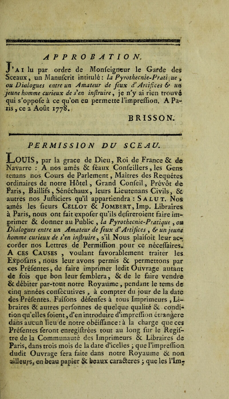 APPROBATION, J’ai lu par ordre de Monfeigneur le Garde des Sceaux, un Manufcrit intitulé: la Pyrothecnie-Pratique 9 ou Dialogues entre un Amateur de feux d’Artifices & un, jeune homme curieux de s en infiruire, je n'y ai rien trouvé qui s'oppofe à ce qu’on en permette Fimprelîion. A Pa- lis , ce 2 Août 1778. BRISSON. PERMISSION DU SCEAU. Louis, par la grâce de Dieu, Roi de France & de Navarre : A nos amés & féaux Confeillers, les Gens tenans nos Cours de Parlement, Maîtres des Requêtes ordinaires de notre Hôtel, Grand Confeil, Prévôt de Paris, Baillifs , Sénéchaux, leurs Lieutenans Civils, 8c autres nos Jufticiers qu’il appartiendra : Salut. Nos amés les heurs Cellot 8c Jombert, lmp. Libraires à Paris, nous ont fait expofer qu’ils defireroient faire im- primer & donner au Public , la Pyrothecnie-Pratique, ou Dialogues entre un Amateur de feux d* Artifices , & un jeune homme curieux de s'en infiruire, s’il Nous plaifoit leur ac- corder nos Lettres de Permiflion pour ce néceffaires. A ces Causes , voulant favorablement traiter les Expofans , nous leur avons permis 8c permettons par ces Préfentes, de faire imprimer ledit Ouvrage autant de fois que bon leur femblera, & de le faire vendre & débiter par-tout notre Royaume, pendant le tems de cinq années confécutives , à compter du jour de la date des Préfentes. Faifons défenfes à tous Imprimeurs , Li- braires & autres perfonnes de quelque qualité & condi- tion qu’elles foient ,d’en introduire d’impreffion étrangère dans aucun lieu de notre obéifîance : à la charge que ces Préfentes feront enregiftrées tout au long fur le Regif- tre de la Communauté des Imprimeurs 8c Libraires de Paris, dans trois mois de la date d’icelles ; que l’impreffion dudit Ouvrage fera faite dans notre Royaume 8c non ailleurs, en beau papier & beaux caraéteres j que les Pim-