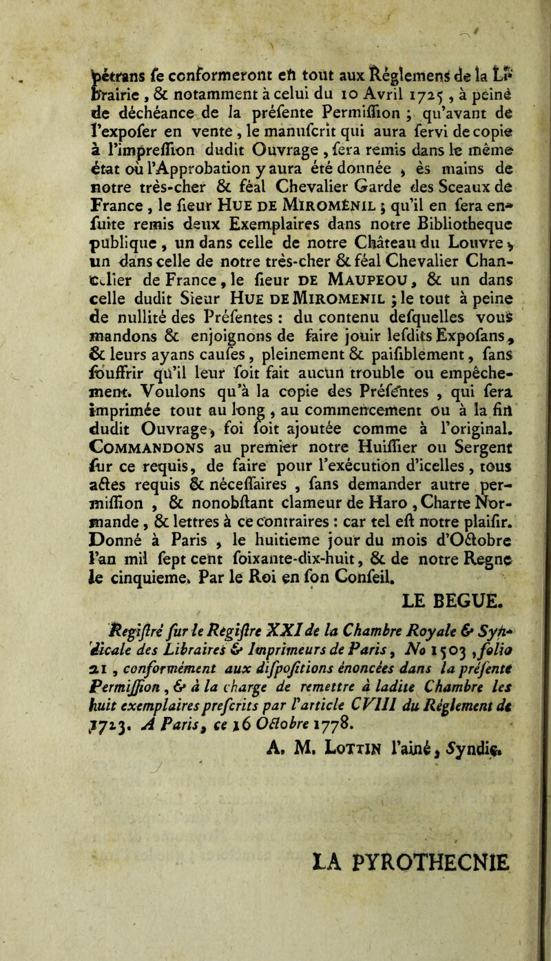 pcmms fe conformeront eh tout aux Règlement de îa Li- brairie , & notamment à celui du io Avril 1725 , à peiné de déchéance de la préfente Permiflion ; qu’avant de l’expofer en vente , le manufcrit qui aura fervi de copie à l’impreflion dudit Ouvrage , fera remis dans le même état où l’Approbation y aura été donnée , ès mains de notre très-cher 8c féal Chevalier Garde des Sceaux de France, le fieur Hue de Miromênil ; qu’il en fera en* fuite remis deux Exemplaires dans notre Bibliothèque publique , un dans celle de notre Château du Louvre y un dans celle de notre très-cher 8c féal Chevalier Chan- celier de France, le fieur de Maupeou, & un dans celle dudit Sieur Hue deMiromenil ; le tout à peine de nullité des Préfentes : du contenu defquelles vous mandons 8c enjoignons de faire jouir lefdits Expofans* 6c leurs ayans caufes, pleinement 8c paifiblement, fans ibuffrir qu’il leur foit fait aucun trouble ou empêche- ment. Voulons qu’à la copie des Préffntes , qui fera imprimée tout au long , au commencement ou à la fin dudit Ouvrage, foi foit ajoutée comme à l’original. Commandons au premier notre Huifîier ou Sergent fur ce requis, de faire pour l’exécution d’icelles , tous aftes requis êc néceffaires , fans demander autre per- miflîon , & nonobftant clameur de Haro , Charte Nor- mande , 8c lettres à ce contraires : car tel eft notre plaifir. Donné à Paris , le huitième jour du mois d’O&obre l’an mil fept cent foixante-dix-huit, 8c de notre Règne le cinquième. Par le Roi en fon Confeil. LE BEGUE. Repftrè fur le Regifre XXI de la Chambre Royale & Syh* iicale des Libraires 6* Imprimeurs de Paris, No 1503 , folia a 1 , conformément aux difpofitions énoncées dans la préfente Permijfion ,6* à la charge de remettre à ladite Chambre les huit exemplairespreferits par Varticle CVUl du Règlement de ^723. A Paris9 ce \6 OÜobre 1778. A» M. Lottin l'ainé 3 Syndiç* LA PYROTHECNIE