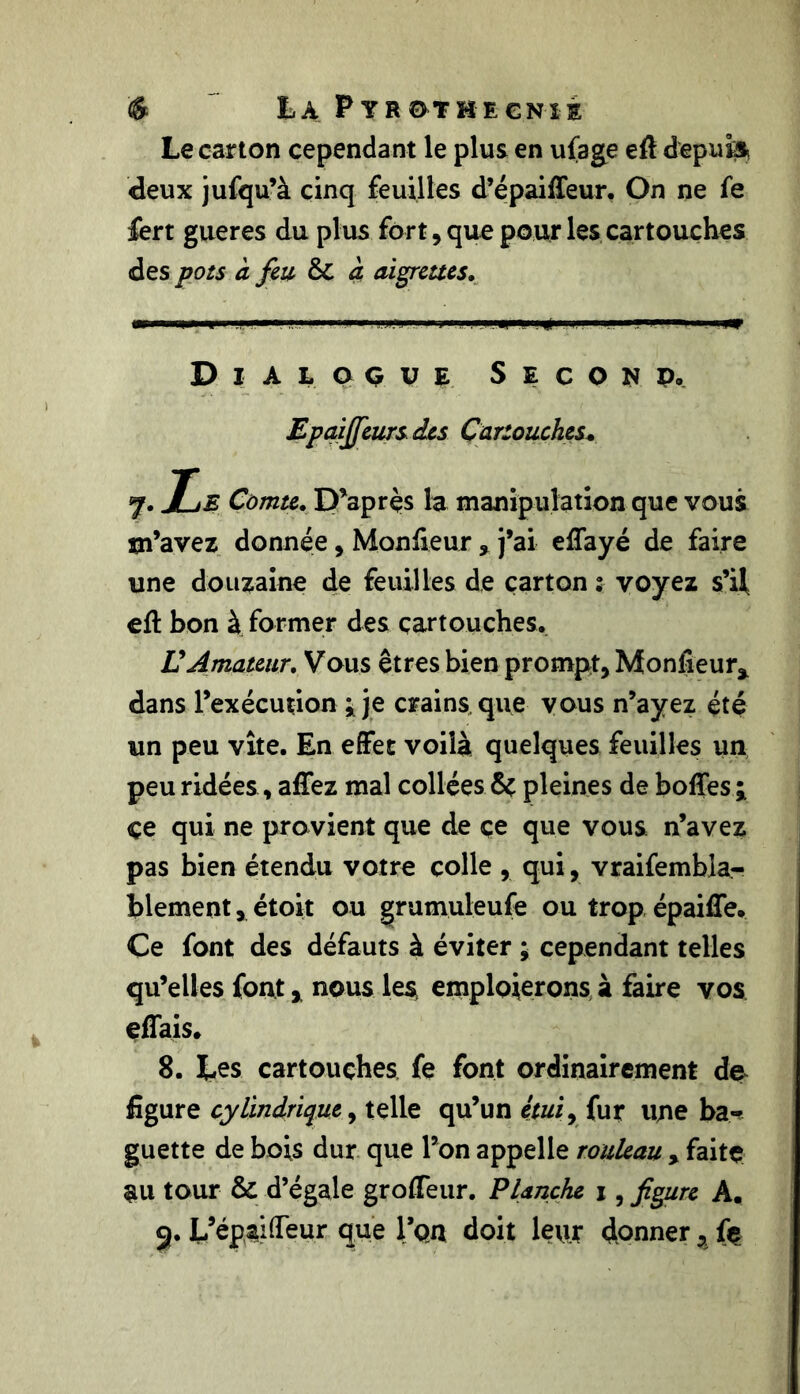 Le carton cependant le plus en ufage eft depuis deux jufqu’à cinq feuilles d’épaiffeur. On ne fe fert gueres du plus fort, que pour les cartouches des pots à feu ôt a aigrettes. Dialogue S e c o n p. Epaiffeurs des Cartouches* 7. Le Comte. D’apres la manipulation que vous m’avez donnée, Moniteurj’ai eftayé de faire une douzaine de feuilles de carton 2 voyez s’il eft bon à former des cartouches. U Amateur. Vous êtres bien prompt. Moniteur* dans l’exécution ; je crains que vous n’ayez été un peu vite. En effet voilà quelques feuilles un peu ridées, affez mal collées & pleines de boftes ; çe qui ne provient que de ce que vous n’avez pas bien étendu votre colle , qui, vraifembla- blement, étoit ou grumuleufe ou trop épaiffe. Ce font des défauts à éviter ; cependant telles qu’elles font * nous ie$ emploierons à faire vos effais. 8. Les cartouches fe font ordinairement de figure cylindrique, telle qu’un étui, fur une ba- guette de bois dur que l’on appelle rouleau > faite au tour & d’égale grofteur. Planche 1, figure A. 9. L’épaifteur que l’on doit leur donner * fe