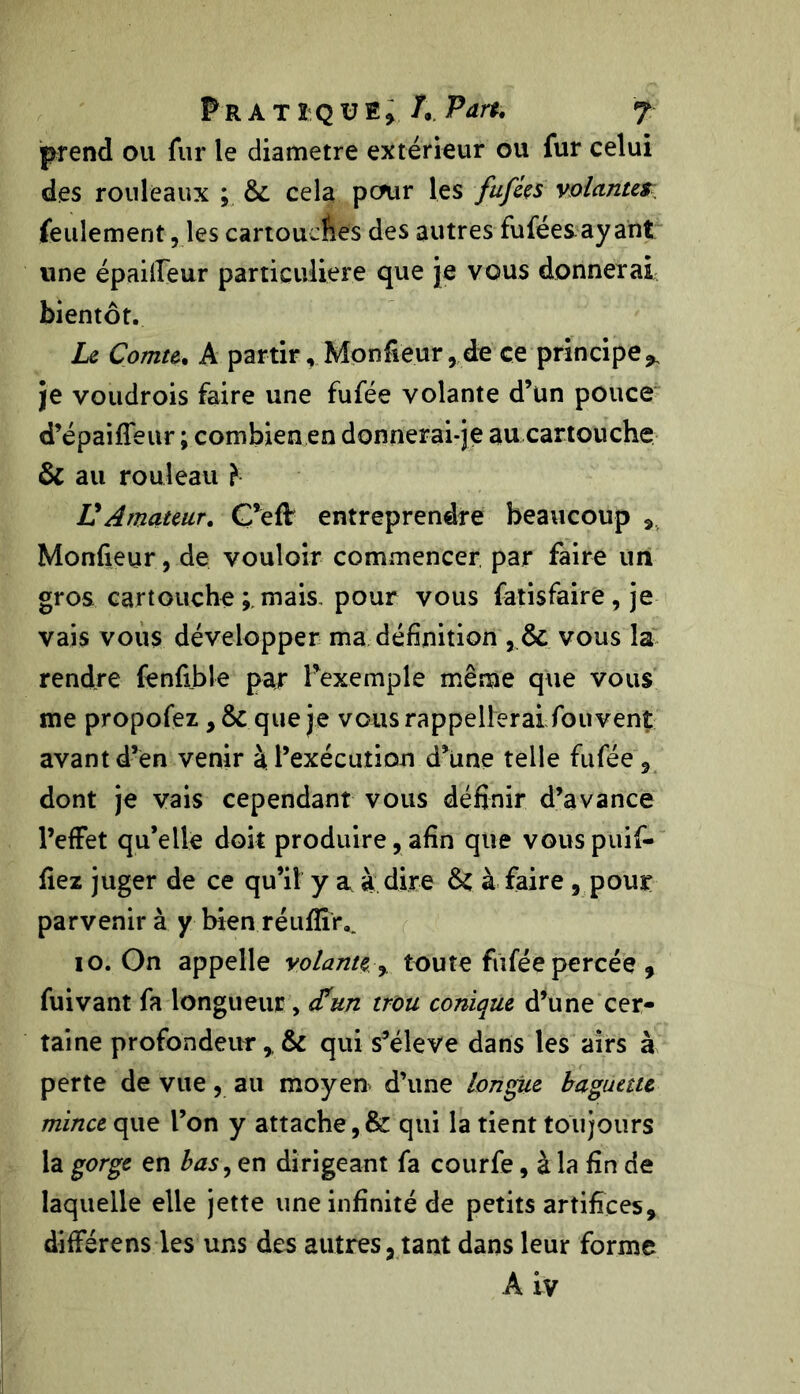 prend ou fur le diamètre extérieur ou fur celui des rouleaux ; cela pcmr les fufées volantes feulement, les cartouches des autres fuféesayant une épailleur particulière que je vous donnerai bientôt. Le Comte. A partir. Moniteur,de ce principe^ je voudrois faire une fufée volante d’un pouce d’épaiffeur ; combien en donnerai-je au cartouche & au rouleau î VAmateur. C’eff entreprendre beaucoup Monfieur, de vouloir commencer par faire un gros cartouche mais pour vous fatisfaire , je vais vous développer ma définition vous la rendre fenfible par l’exemple même que vous me propofez, & que je vous rappellerai fouvent avant d’en venir à l’exécution d’une telle fufée , dont je vais cependant vous définir d’avance l’effet qu’elle doit produire, afin que vouspuif- fiez juger de ce qu’il y a à dire & à faire , pour parvenir à y bien réufïîr.. io. On appelle volante, toute fufée percée , fuivant fa longueur > d'un trou conique d’une cer- taine profondeur , & qui s’élève dans les airs à perte de vue, au moyen d’une longue baguette mince que l’on y attache qui la tient toujours la gorge en bas, en dirigeant fa courfe, à la fin de laquelle elle jette une infinité de petits artifices, différens les uns des autres, tant dans leur forme A iv