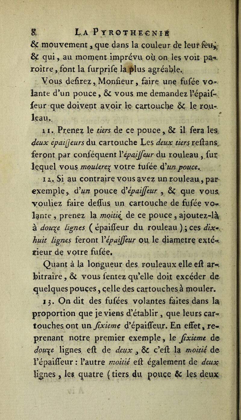 mouvement * que dans la couleur de leur & qui, au moment imprévu où. on les voit pa*.. roître, font la furprifç la plus agréable. Vous dehrez, Moniieur, faire une fufée vo- lante d’un pouce, & vous me demandez l’épaif- feur que doivent avoir le cartouche le rou- leau*. x i. Prenez le tiers de ce pouce, & il fera les deux èpaijjeurs du cartouche Les deux tiers reflans, feront par conféquent Yépaijf&ur du rouleau , fur lequel vous moulere% votre tufée d’un pouce. 12*. Si au contraire vous avez un rouleau, par exemple* d’un pouce d’épaijfeur , que vous, youliez faire deffus un cartouche de fufée vo* lame , prenez la moitié^ de ce pouce , ajoutez-là à dou^e lignes ( épaiffeur du rouleau );ces dix- huit lignes feront Yépaijfeur qu le diamètre exté- rieur de votre fufée. Quant à la longueur des rouleaux elle efl ari bitraire, &L vous fentez qu’elle doit excéder de quelques pouces, celle des cartouches à mouler. 13. On dit des fufées volantes faites dans la proportion que je viens d’établir , que leurs car- touches ont unjïxieme d’épaiffeur. En effet, re- prenant notre premier exemple, le Jixieme de dou^e lignes, efl de deux & c’efl la moitié de l’épaiffeur : l’autre moitié efl également de deuoc lignes , les quatre ( tiers du pouçe & les deux