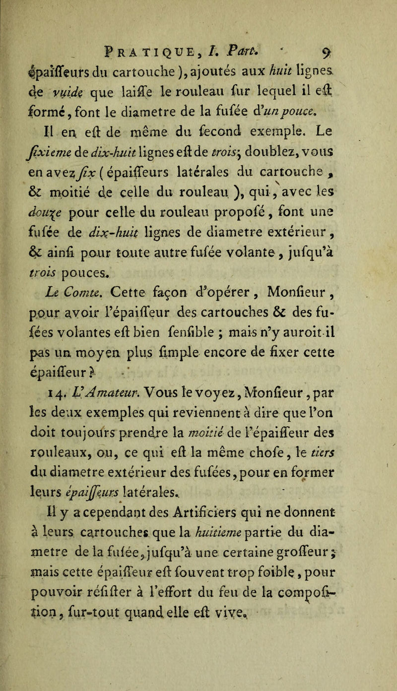 Ipafffeu.rsdu cartouche ), ajoutés aux huit lignes, de vuid$ que laiâTe le rouleau fur lequel il eft formé,font le diamètre de la fufée d'unpouce. Il en. eft de même du fécond exemple. Le Jixieme de dix-huit lignes eft de trois\ doublez, vous en avez^zv ( épaiffeurs latérales du cartouche , & moitié de celle du rouleau ), qui, avec les doiïçe pour celle du rouleau propofé, font une fufée de dix-huit lignes de diamètre extérieur, & ainfi pour toute autre fufée volante, jufqu’à trois pouces. Le Comte. Cette façon d5opérer , Monfieur , pour avoir l’épaiffeur des cartouches & des fu- fées volantes eft bien fenfible ; mais n’y auroit il pas un moyen plus fimple encore de fixer cette épaiffeur }■ 14. VAmateur. Vous le voyez, Monfieur, par les deux exemples qui reviennent à dire que l’on doit toujours prendre la moitié dt i’épaiffeur des rouleaux, ou, ce qui eft la même chofe, le tiers du diamètre extérieur des fufées,pour en former leurs épaijjkurs latérales.. Il y a cependant des Artificiers qui ne donnent à leurs cartouches que la huitième partie du dia- mètre de la fufée, jufqu’à une certaine grofteur ; mais cette épaiffeur eft fouvent trop foible, pour pouvoir réfifter à l’effort du feu de la compoft- îion, fur-tout quand elle eft vive.