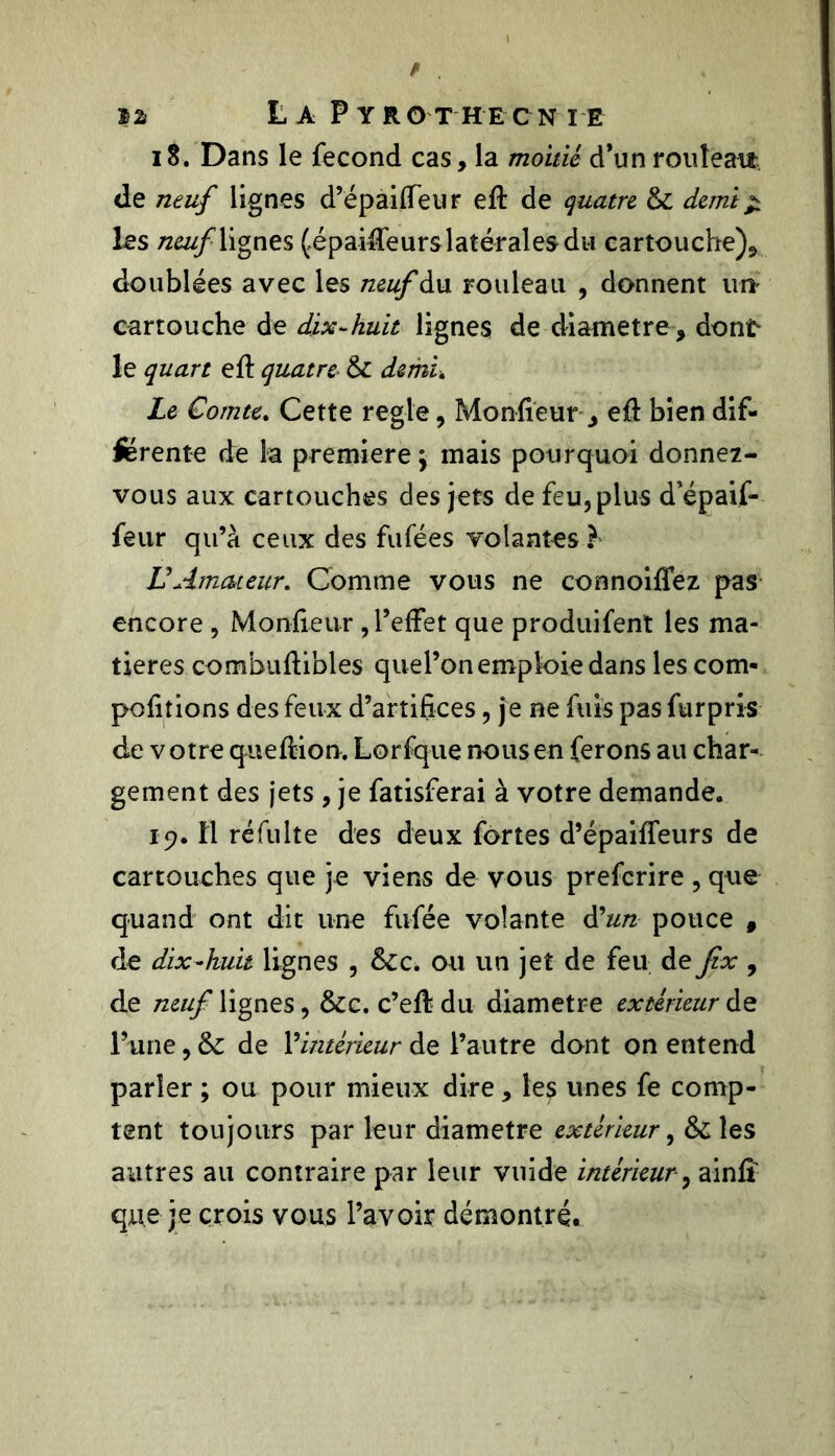 18. Dans le fécond cas, la moitié d’un rouleau de neuf lignes d’épaifleur eft de quatre & demi % les neuf lignes (épaiffeurs latérales du cartouche).» doublées avec les neuf du rouleau , donnent un cartouche de dix-huit lignes de diamètre, dont le quart efî: quatre- & demi. Le Comte. Cette réglé, Moniteur , eû bien dif- ferente de la première j mais pourquoi donnez- vous aux cartouches des jets de feu, plus d’épaif- feur qu’à ceux des fufées volantes b U Amateur. Comme vous ne connoiffez pas encore , Moniteur , l’effet que produifent les ma- tières combuftibles quel’on emploie dans les com- portions des feux d’artifices, je ne fuis pas furpris de votre queftion. Lorfque nous en ferons au char- gement des jets , je fatisferai à votre demande. 19. Il réfulte des deux fortes d’épaiffeurs de cartouches que je viens de vous prefcrire , que quand ont dit une fufée volante d'un pouce , de dix-huit lignes , &c. ou un jet de feu de Jix , de neuf lignes, &c. c’eif du diamètre extérieur de l’une, &: de l’intérieur de l’autre dont on entend parler ; ou pour mieux dire, les unes fe comp- tent toujours par leur diamètre extérieur, & les autres au contraire par leur vuide intérieur , ainiî que je crois vous l’avoir démontré.