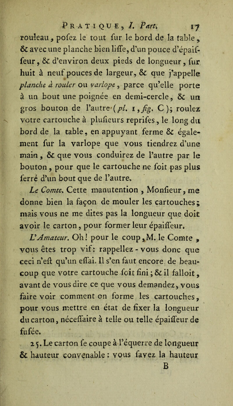 rouleau, pofez le tout fur le bord de la table „ 6c avec une planche bien liffe, d’un pouce d’épaif* feur * 6c d’environ deux pieds de longueur , fur huit à neuf pouces de largeur* 6c que j’appelle planche à rouler ou varlope , parce qu’elle porte à un bout une poignée en demi-cercle, 6c un gros bouton de l’autre'(/>/. i ,/g, C); roulez votre cartouche à plufieurs reprifes, le long du bord de la table, en appuyant ferme 6c égale- ment fur la varlope que vous tiendrez d’une main * 6c que vous conduirez de l’autre par le bouton , pour que le cartouche ne foit pas plus ferre d’un bout que de l’autre* Le Comte. Cette manutention -, Monfieur, me donne bien la façon de mouler les cartouches; mais vous ne me dites pas la longueur que doit avoir le carton, pour former leur épaifîeur* U Amateur. Oh! pour le coup,M. le Comte 9 vous êtes trop vif: rappeliez - vous donc que ceci n’efl qu’un eflai. Il s’en faut encore de beau- coup que votre cartouche foit fini ; 6c il falioit, avant de vous dire ce que vous demandez, vous faire voir comment on forme les cartouches, pour vous mettre en état de fixer la longueur du carton, néceffaire à telle ou telle épaiffeur de fufée. 2 5. Le carton fe coupe à l’équerre de longueur 6c hauteur convenable : vous favez la hauteur B