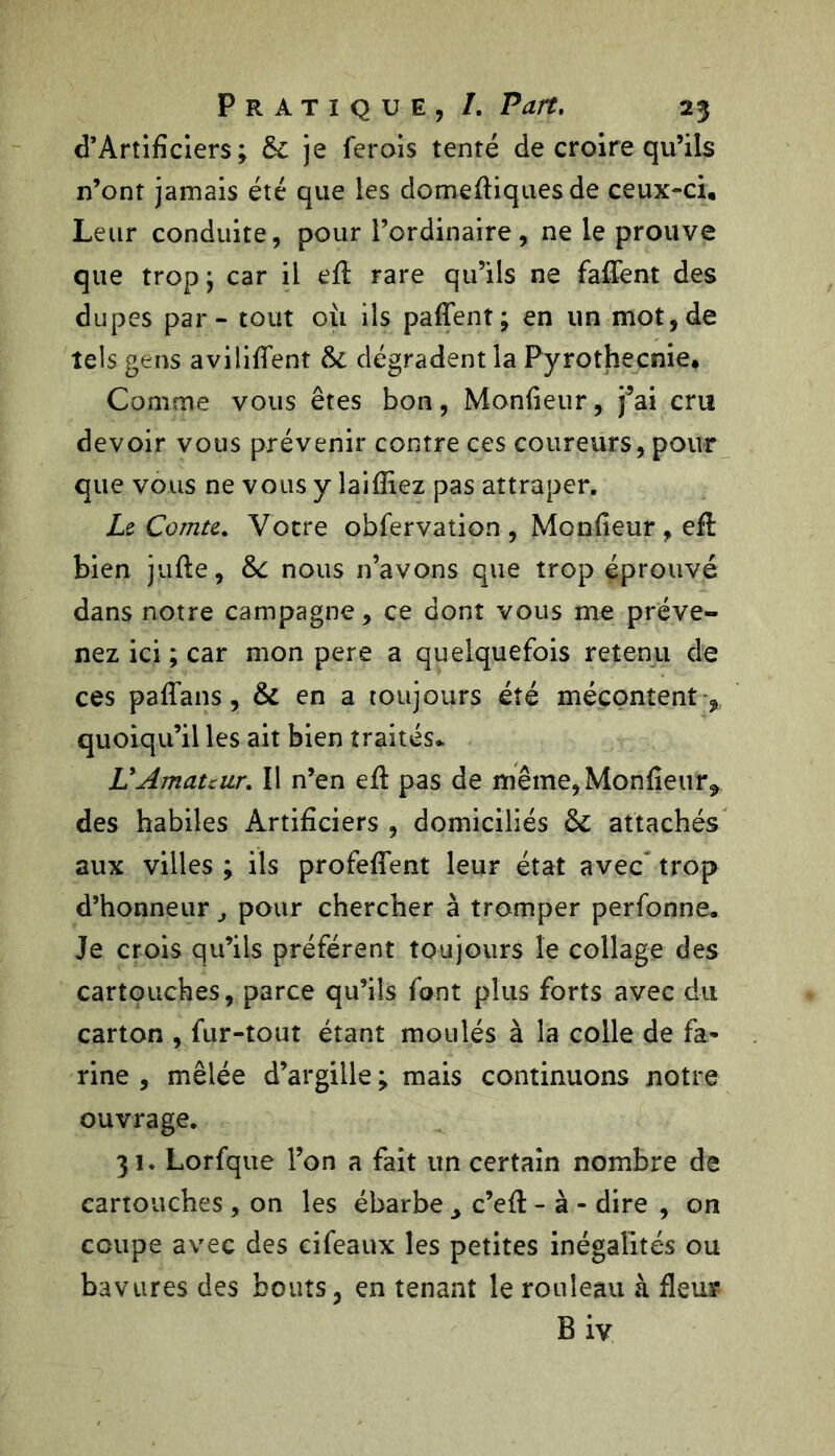 d’Artificiers ; & je ferois tenté de croire qu’ils n’ont jamais été que les domefliquesde ceux-ci. Leur conduite, pour l’ordinaire, ne le prouve que trop} car il eft rare qu’ils ne faflent des dupes par - tout où ils paffent; en un mot, de tels gens avilirent &: dégradent la Pyrothecnie, Comme vous êtes bon, Moniteur, j’ai cru devoir vous prévenir contre ces coureurs, pour que vous ne vous y laifliez pas attraper. Le Comte, Votre obfervation , Moniteur , efl bien jufte, &: nous n’avons que trop éprouvé dans notre campagne, ce dont vous me préve- nez ici ; car mon pere a quelquefois retenu de ces paflans, & en a toujours été mécontent quoiqu’il les ait bien traités* LyAmateur, Il n’en eil pas de même,Moniteur* des habiles Artificiers , domiciliés & attachés aux villes ; ils profeflent leur état avec* trop d’honneur pour chercher à tromper perfonne. Je crois qu’ils préfèrent toujours le collage des cartouches, parce qu’ils font plus forts avec du carton , fur-tout étant moulés à la colle de fa- rine , mêlée d’argille ; mais continuons notre ouvrage. 31. Lorfque l’on a fait un certain nombre de cartouches , on les ébarbe c’efl - à - dire , on coupe avec des eifeaux les petites inégalités ou bavures des bouts, en tenant le rouleau à fleur B iv