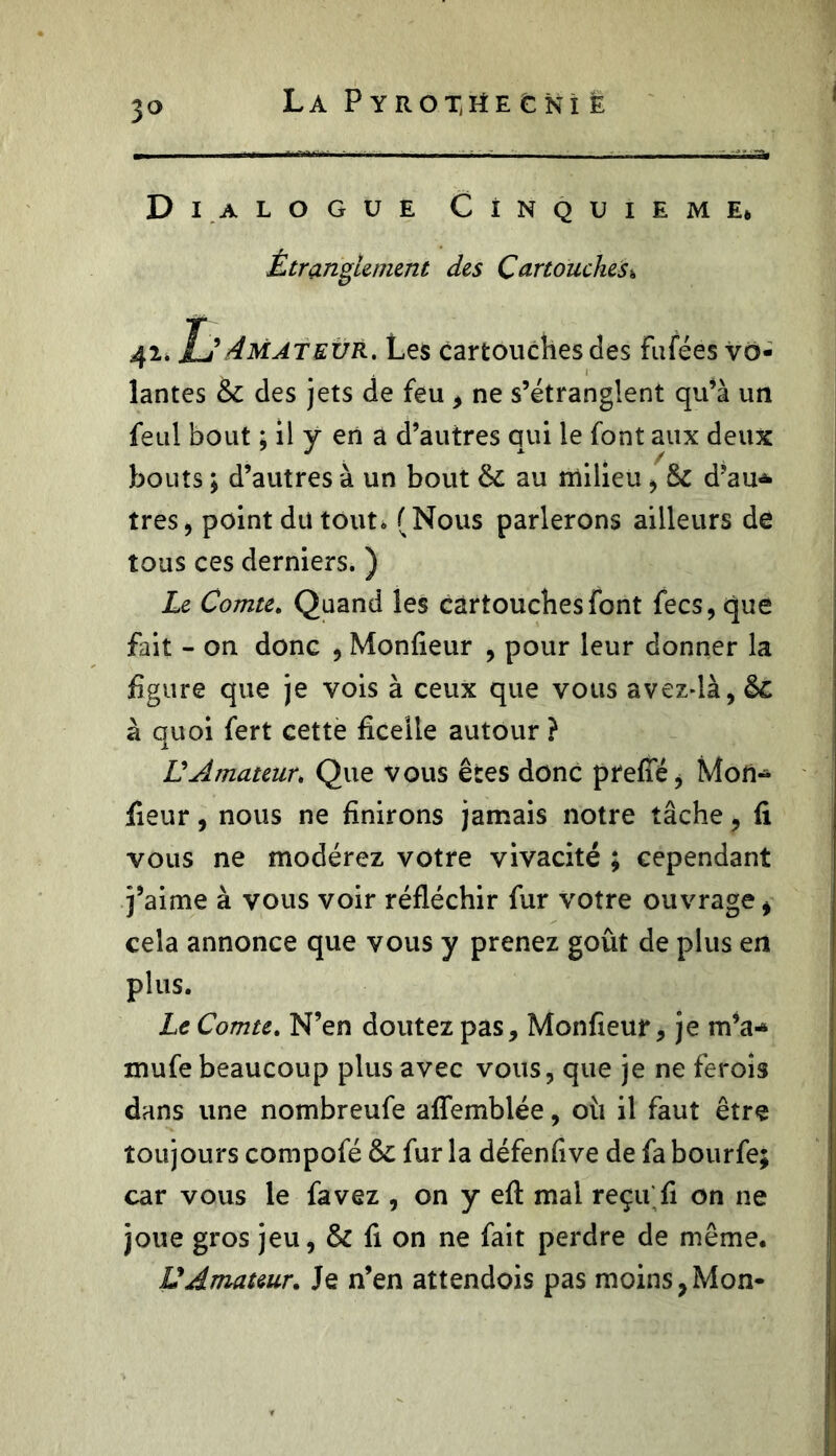 3° La PYROXrtE fcNÎ e Dialogue Cinquième* Étranglement des Cartouches* 42. Tj Amateur. Les cartouches des fufées vo- lantes & des jets de feu , ne s’étranglent qu’à un feul bout ; il y en a d’autres qui le font aux deux bouts ; d’autres à un bout au milieu , Sc d’au* très, point du tout. (Nous parlerons ailleurs de tous ces derniers. ) Le Comte. Quand les cartouches font fecs, que fait - on donc , Monfieur , pour leur donner la figure que je vois à ceux que vous avezdà, &c à quoi fert cette ficelle autour ? £’Amateur» Que vous êtes donc prefié, Mon* fieur, nous ne finirons jamais notre tâche, fi vous ne modérez votre vivacité ; cependant j’aime à vous voir réfléchir fur votre ouvrage, cela annonce que vous y prenez goût de plus en plus. Le Comte. N’en doutez pas, Monfieur, je m’a* mufe beaucoup plus avec vous, que je ne ferois dans une nombreufe afîemblée, 011 il faut être toujours compofé 8c fur la défenfive de fa bourfe; car vous le favez , on y eft mal reçu fi on ne joue gros jeu, & fi on ne fait perdre de même. U Amateur. Je n’en attendois pas moins, Mon-