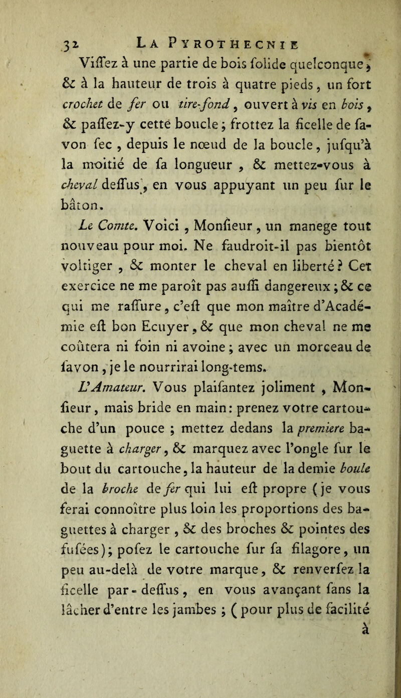 VifTez à une partie de bois folide quelconque » 6c à la hauteur de trois à quatre pieds, un fort crochu de fer ou tire-fond , ouvert à vis en bois, 5c paffez-y cette boucle ; frottez la ficelle de fa- von fec , depuis le nœud de la boucle, jufqu’à la moitié de fa longueur , 5c mettez-vous à cheval defius 9 en vous appuyant un peu fur le bâton. Le Comte. Voici , Monfieur , un manege tout nouveau pour moi. Ne faudroit-il pas bientôt voltiger , 5c monter le cheval en liberté ? Cet exercice ne me paroît pas aufii dangereux ; ôc ce qui me rafîure , c’efi: que mon maître d’Acadé- mie efi: bon Ecuyer , 5c que mon cheval ne me coûtera ni foin ni avoine ; avec un morceau de favon, je le nourrirai long-tems. U Amateur. Vous plaifantez joliment , Mon- fieur , mais bride en main: prenez votre cartou-* che d’un pouce ; mettez dedans la première ba- guette à charger, 6c marquez avec l’ongle fur le bout du cartouche, la hauteur de la demie boule de la broche de fer qui lui efi: propre ( je vous ferai connoître plus loin les proportions des ba- guettes à charger , 5c des broches 5C pointes des fufées); pofez le cartouche fur fa filagore, un peu au-delà de votre marque, 5c renverfez la ficelle par-deflus, en vous avançant fans la lâcher d’entre les jambes ; ( pour plus de facilité à