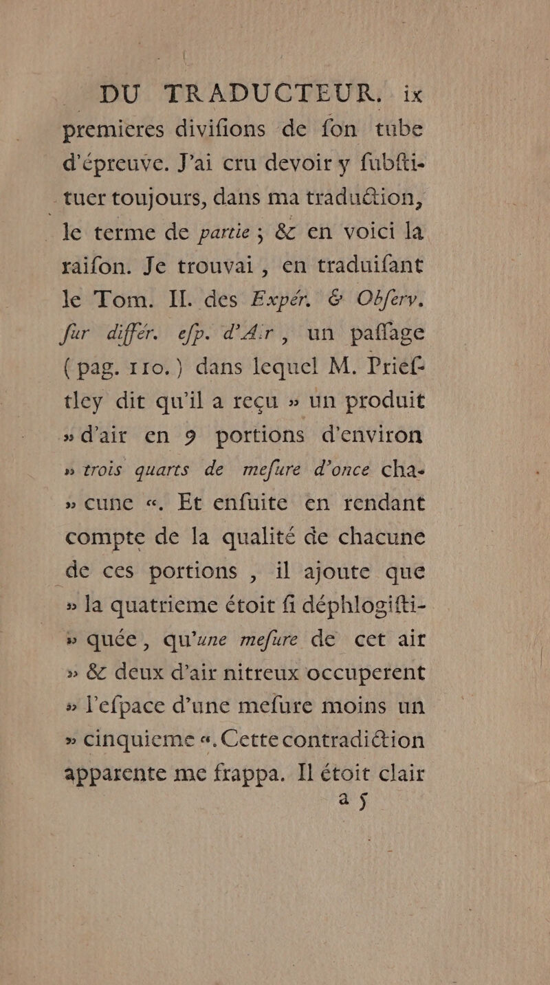 premieres divifions de fon tube d’épreuve. J’ai cru devoir y fubfti- tuer toujours, dans ma traduction, le terme de partie ; &amp; en voici la raifon. Je trouvai, en traduifant le Tom. IL. des Expér &amp; Obfery. fur diffe. efp. d'Air, un paflage (pag. 110.) dans lequel M. Prief tley dit qu'il a reçu » un produit » d'air en 9 portions d'environ » trois quarts de mefure d’once cha: » cune «. Et enfuite en rendant compte de la qualité de chacune de ces portions , il ajoute que » la quatrieme étoit fi déphlogifti- » quée, qu'une mefure de cet air » &amp; deux d’air nitreux occuperent » Pefpace d’une mefure moins un » Cinquieme «, Cette contradiction apparente me frappa. II étoit clair aS