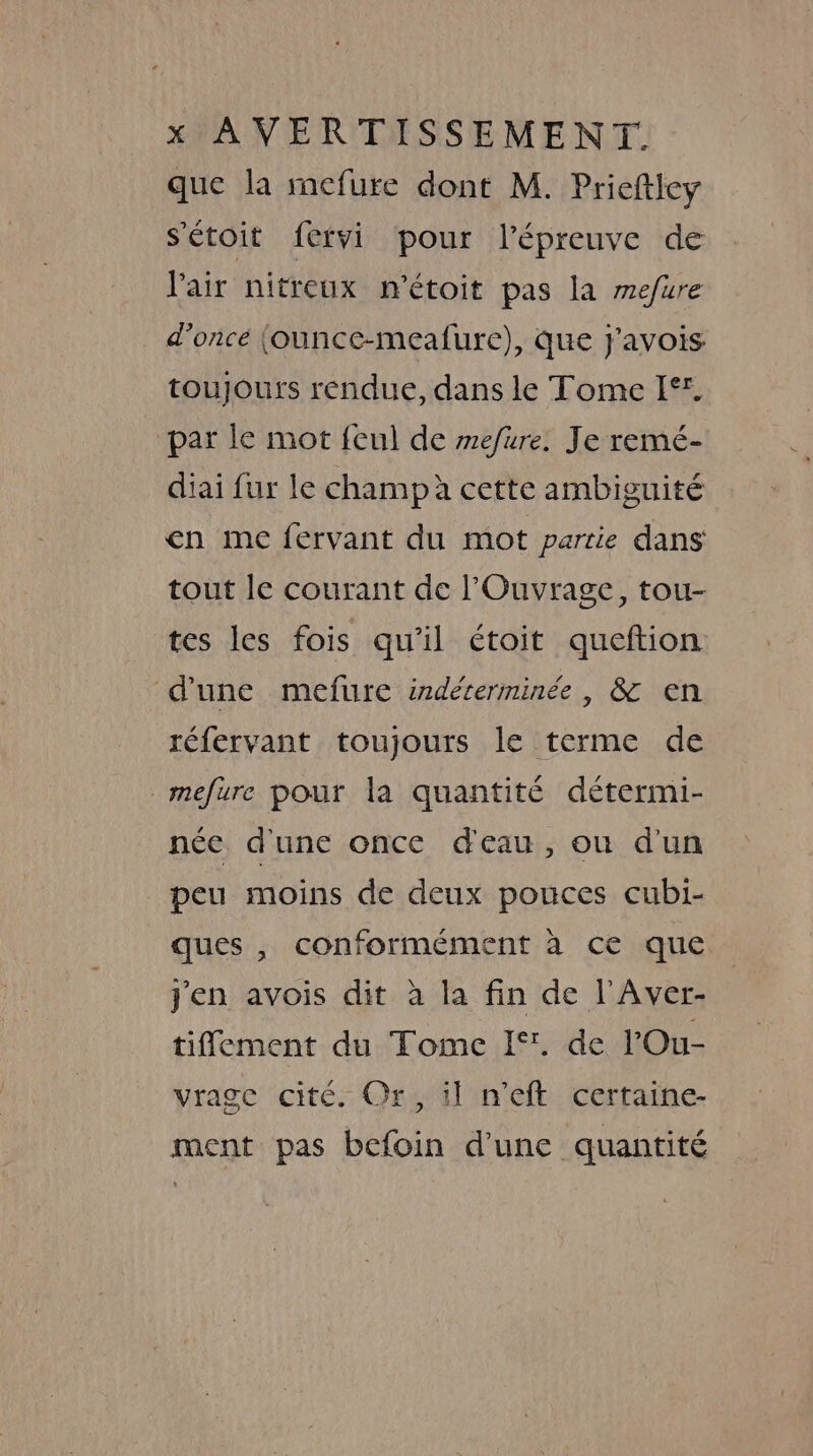 que la mefure dont M. Prieftley s'étoit fervi pour l'épreuve de Pair nitreux m'étoit pas la mefure d’once (ounce-meafure), que j'avois toujours rendue, dans le Tome I°. par le mot feu] de mefure. Je remé- diai fur le champ à cette ambiguité en me fervant du mot partie dans tout le courant de l’Ouvrage, tou- tes les fois qu'il étoit queftion d'une mefure indéterminée, &amp; en réfervant toujours le terme de mefure pour la quantité détermi- née d'une once d'eau, ou d'un peu moins de deux pouces cubi- ques , conformément à ce que j'en avois dit à la fin de l’Aver- tifement du Tome If. de lOu- vrage cité. Or, il n’eft certaine- ment pas befoin d'une quantité