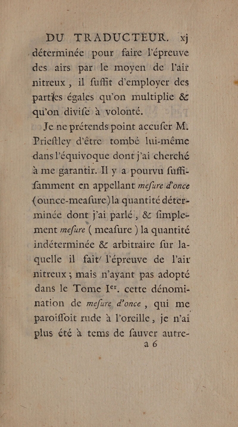 ~ DU TRADUCTEUR. xj déterminée pour faire l'épreuve des airs par le moyen de lait nitreux , il fuffit d'employer des parties égales qu'on multiplie &amp; qu'on divife à volonté. Je ne prétends point accufer M. Prieftley d’être tombé lui-même dans l’équivoque dont j'ai cherché à me garantir. Ily a pourvu fuffi- famment en appellant mefure d’once {ounce-meafure)la quantité déter- mince dont j'ai parlé, &amp; fimple- ment mefure ( meafure ) la quantité indéterminée &amp; arbitraire fur la- quelle il fait’ l'épreuve de lair nitreux ; mais n'ayant pas adopté dans le Tome I‘. cette dénomi- nation de mefure d’once , qui me paroiffoit rude à Voreille, je n’ai plus ¢té a tems de fauver autre- a 6