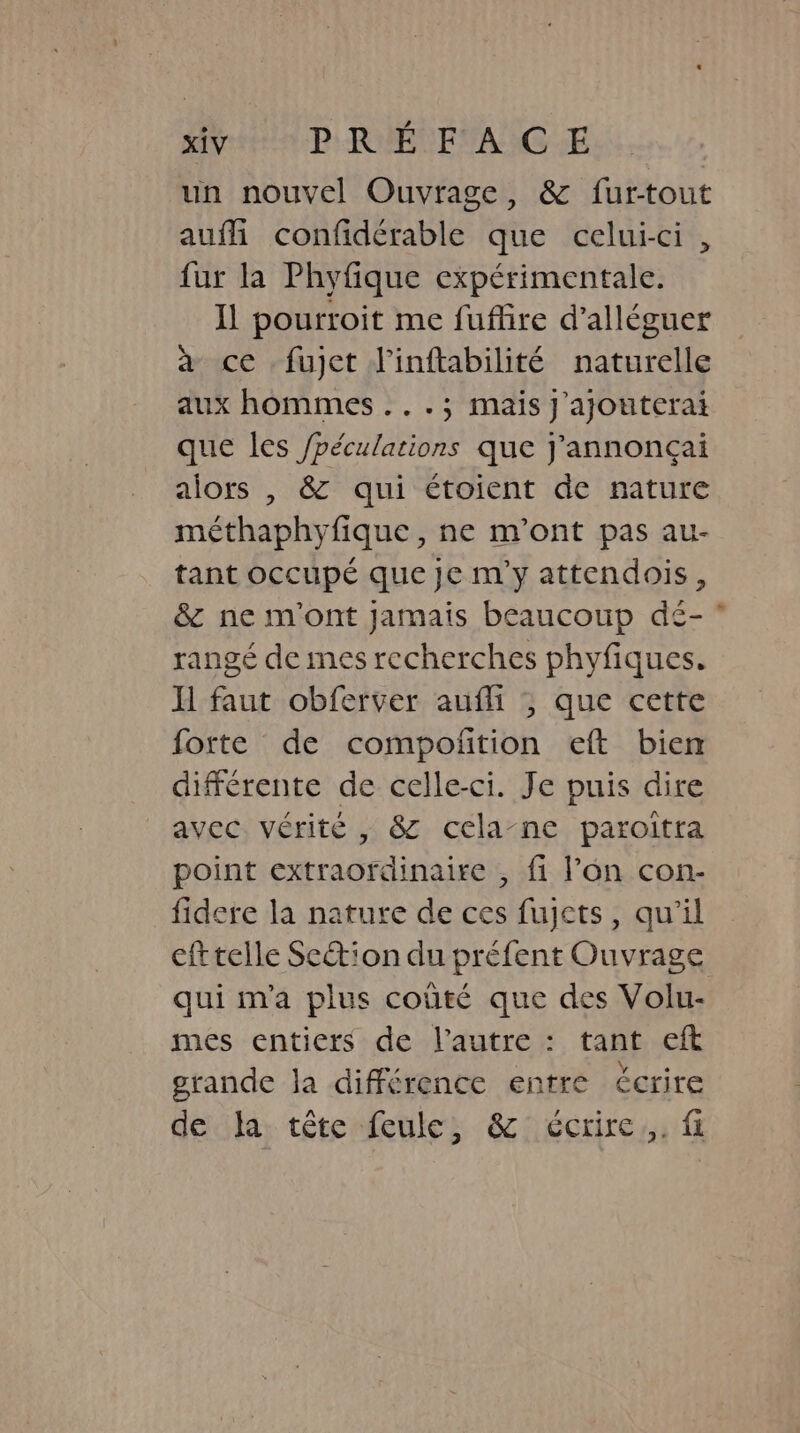 un nouvel Ouvrage, &amp; fur-tout auf confidérable que celui-ci, fur la Phyfique expérimentale. Il pourroit me fuffire d’alléguer a ce fujet l'inftabilité naturelle aux hommes ...; mais j’ajouterai que les /péculations que Jannon¢ai alors , &amp; qui étoient de nature méthaphyfique, ne m'ont pas au- tant occupe que je m'y attendois , &amp; ne m'ont jamais beaucoup dé- rangé de mes recherches phyfiques. Il faut obferver aufli ; que cette forte de compofition eft bien différente de celle-ci. Je puis dire avec vérité , &amp; cela-ne paroitra point extraordinaire , fi l’on con- fidere la nature de ces fujcts, qu'il cft telle Scion du préfent Ouvrage qui m'a plus coûté que des Volu- mes entiers de l’autre : tant eft grande la différence entre écrire de la tête feule, &amp; écrire. fi