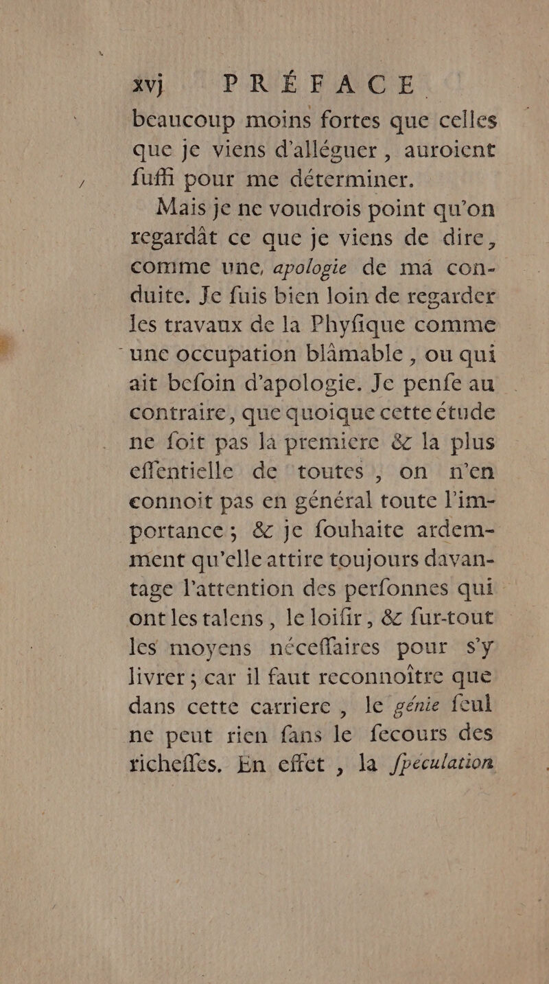 XV) PRÉFACE beaucoup moins fortes que celles que je viens d’alléguer , auroicnt fufh pour me déterminer. Mais je ne voudrois point qu’on regardat ce que je viens de dire, comme une, apologie de ma con- duite. Je fuis bien loin de regarder Jes travaux de la Phyfique comme “une occupation blamable , ou qui ait befoin d’apologie. Je penfe au contraire, que quoique cette ctude ne foit pas la premiere &amp; la plus effentielle de toutes , on n'en eonnoit pas en général toute lim- portance; &amp; je fouhaite ardem- ment qu'elle attire toujours davan- tage l'attention des perfonnes qui ont lestalens, le loifir, &amp; fur-tout les moyens néceffaires pour sy livrer ; car il faut reconnoître que dans cette carriere , le génie feul ne peut rien fans le fecours des richefles. En effet , la /peculation