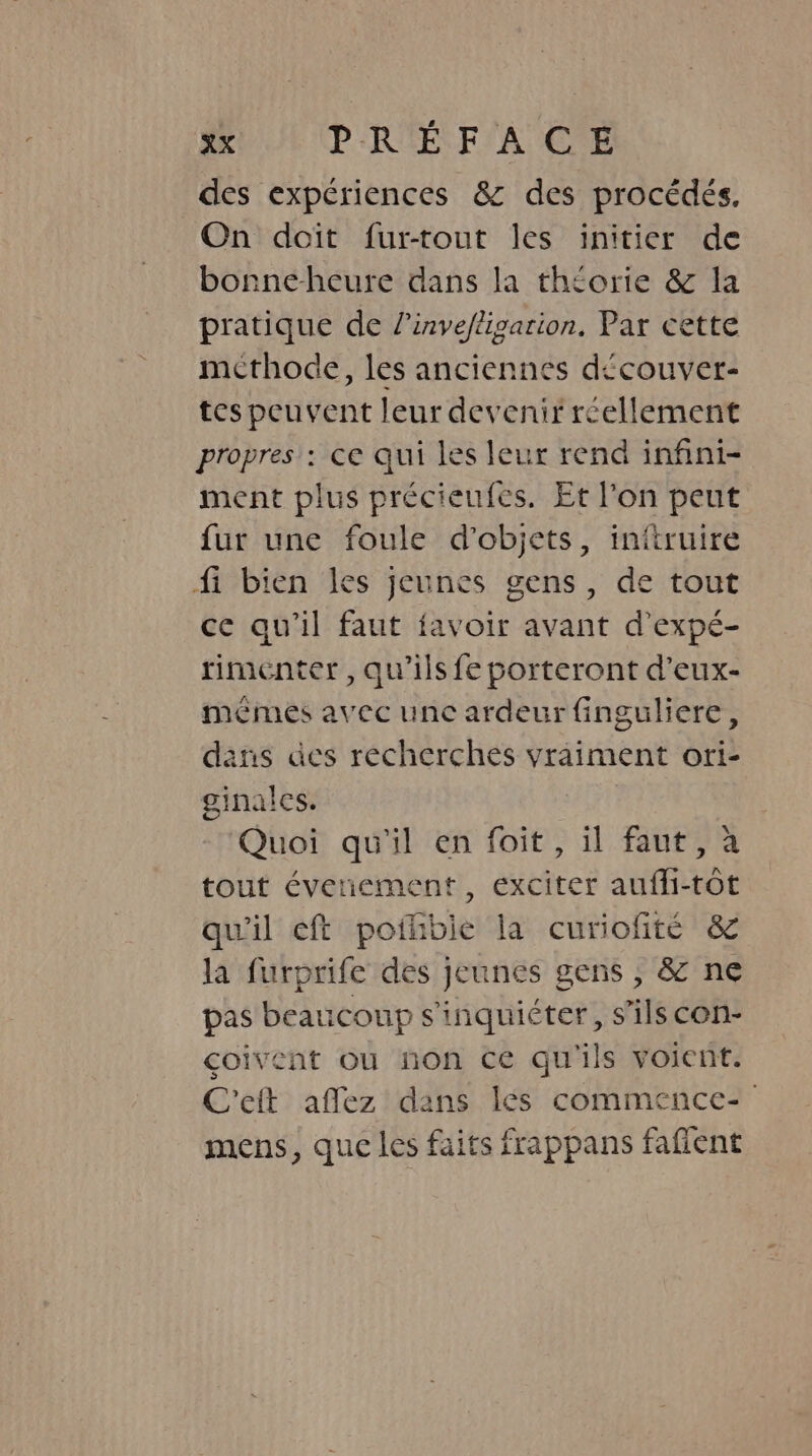 des expériences &amp; des procédés, On doit fur-tout les initier de bonneheure dans la théorie &amp; la pratique de l’invejligarion, Par cette mcthode, les anciennes découver- tes peuvent leur devenir réellement propres : ce qui les leur rend infini- ment plus précieufes. Et l’on peut fur une foule d'objets, initruire fi bien les jeunes gens, de tout ce qu'il faut favoir avant dexpé- rimenter , qu’ils fe porteront d’eux- memes avec unc ardeur finguliere, dans des recherches yraiment ori- ginalcs. Quoi qu'il en foit, il faut, à tout évenement, exciter auffi-tot qu'il eft pothbie la curiofité &amp; la furprife des jeunes gens , &amp; ne pas beaucoup s'inquiéter, s'ils con- coivent ou non ce qu'ils voient. C'eit affez dans lés commence- mens, que les faits frappans faflent