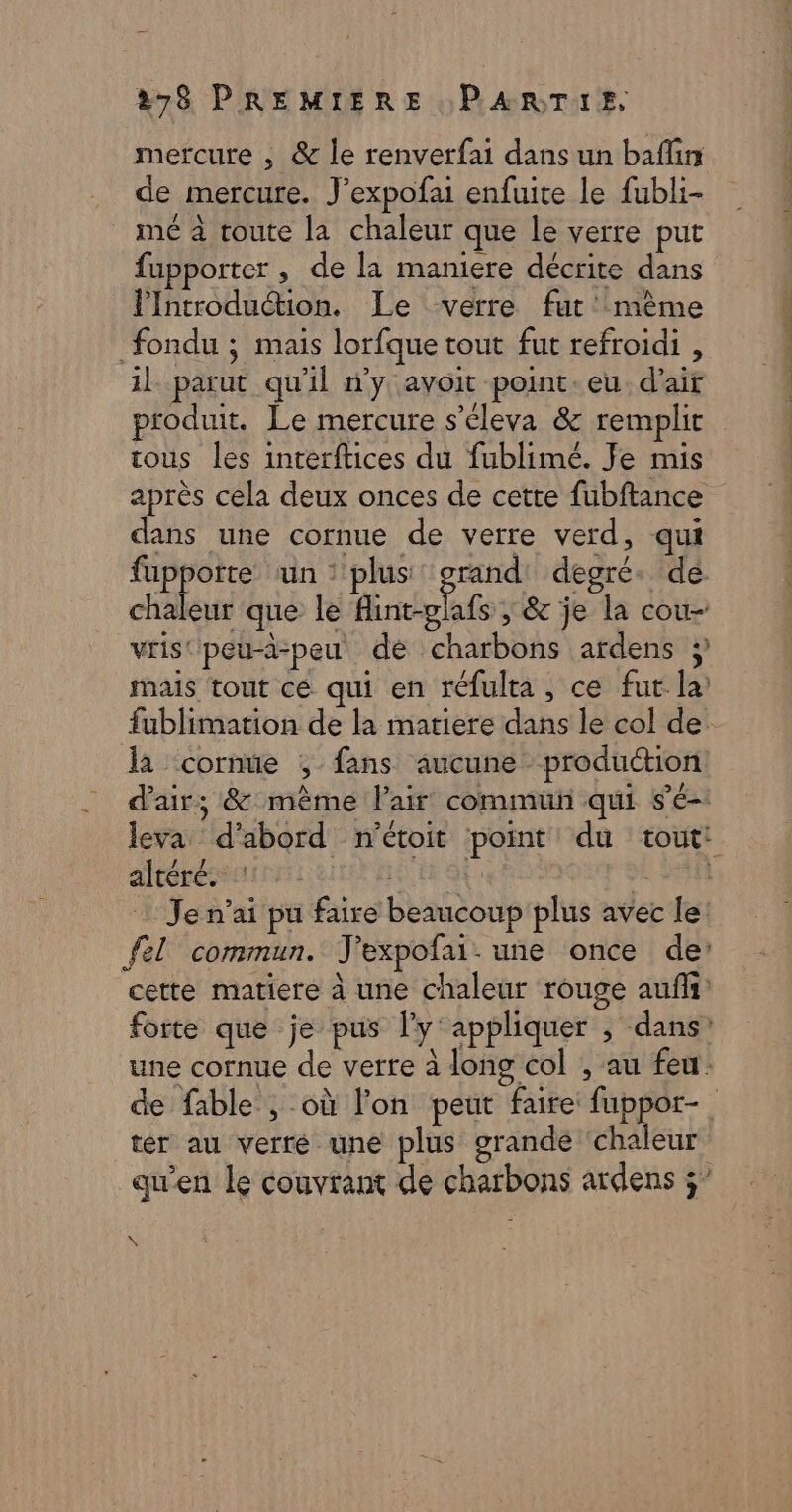 mercure , &amp; le renverfai dans un baflin de mercure. J’expofai enfuite le fubli- mé à toute la chaleur que le verre put fupporter , de la maniere décrite dans lIntroduétion. Le verre fut' mème fondu ; mais lorfque tout fut refroidi , il parut qu'il n'y avoit point. eu. d'air produit. Le mercure s’éleva &amp; remplit tous les interftices du fublimé. Je mis dans une cornue de verre verd, qui da &lt;cornue , fans aucune production altéré. : ter au verré une plus grande chaleur \