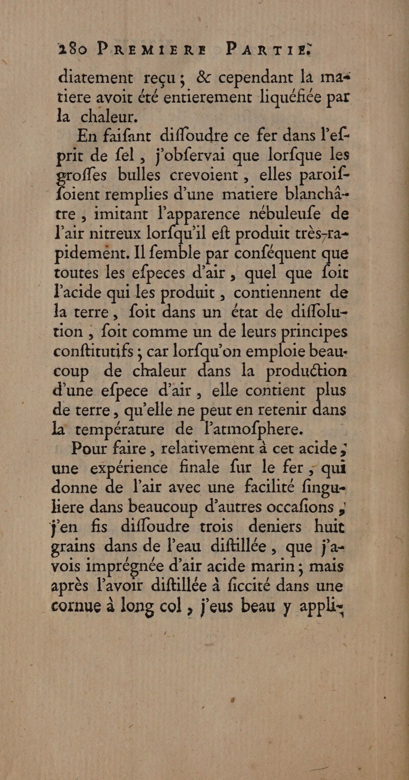 diatement reçu; &amp; cependant la mas tiere avoit été entierement liquéfice par la chaleur. En faifant difloudre ce fer dans l’ef- prit de fel, jobfervai que lorfque les groffes bulles crevoient , elles paroif- foient remplies d’une matiere blancha- tre , imitant l'apparence nébuleufe de Pair nitreux Lori eft produit très-ra- pidement. Il femble par conféquent que toutes les efpeces d’air , quel que foit l'acide qui les produit , contiennent de la terre, foit dans un état de diffolu- tion , foit comme un de leurs principes conftitutifs ; car lorfqu’on emploie beau- coup de chaleur dans la production dune efpece d'air, elle contient plus de terre, qu’elle ne peut en retenir da la température de Farmofphere. Pour faire , relativement à cet acide ; une expérience finale fur le fer ; qui donne de lair avec une facilité fingu- liere dans beaucoup d’autres occafions , jen fis difloudre trois deniers huit grains dans de l’eau diftillée, que j’a- vois imprégnée d’air acide marin; mais après lavoir diftillée à ficcité dans une _cornue à long col , jfeus beau y applis