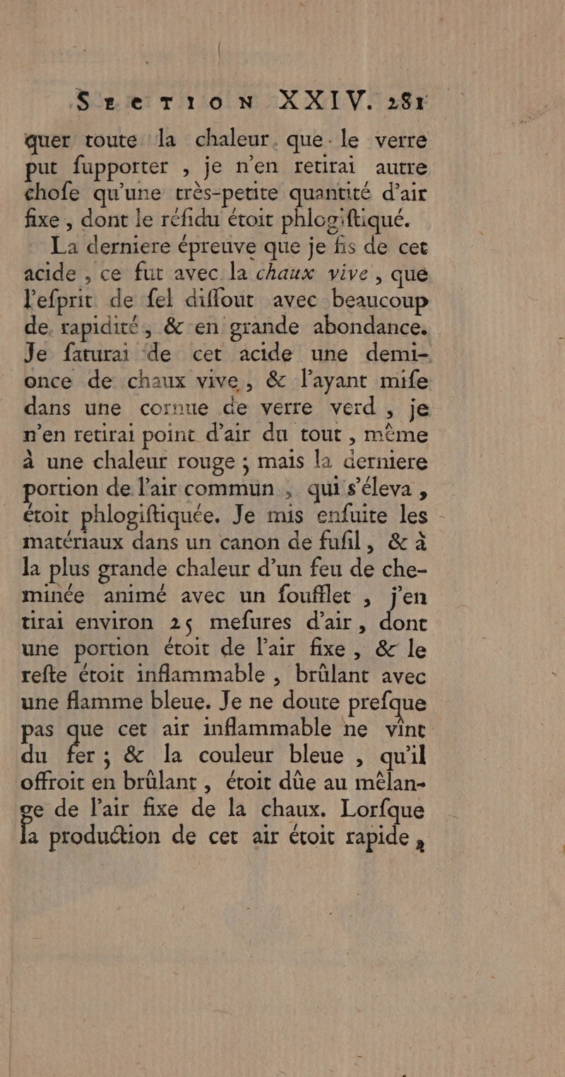 SgerTionN XXIV. 284 quer toute la chaleur. que-le verre put fupporter , je n'en retirai autre chofe qu'une très-petite quantité d’air fixe , dont le réfidu étoit phlogiftiqué. La derniere épreuve que je fis de cet acide , ce fut avec la chaux vive , que lefprit de fel diflout avec beaucoup de. rapidité, &amp; en grande abondance. Je faturai de cet acide une demi- once de chaux vive, &amp; l'ayant mife dans une cornue de verre verd , je n’en retirai point d’air du tout , mème à une chaleur rouge ; mais la derniere portion de l'air commun, qui s’éleva, étoit phlogiftiquee. Je mis enfuite les matériaux dans un canon de fufil, &amp; à la plus grande chaleur d’un feu de che- minée animé avec un foufflet , jen tirai environ 25 mefures d'air, dont une portion étoit de lair fixe, &amp; le refte étoit inflammable , brûlant avec une flamme bleue. Je ne doute prefque pas hi cet air inflammable ne vint du fer; &amp; la couleur bleue , qu'il offroit en brülant , étoit die au mélan- e de lair fixe de la chaux. Lorfque A production de cet air ctoit rapide,