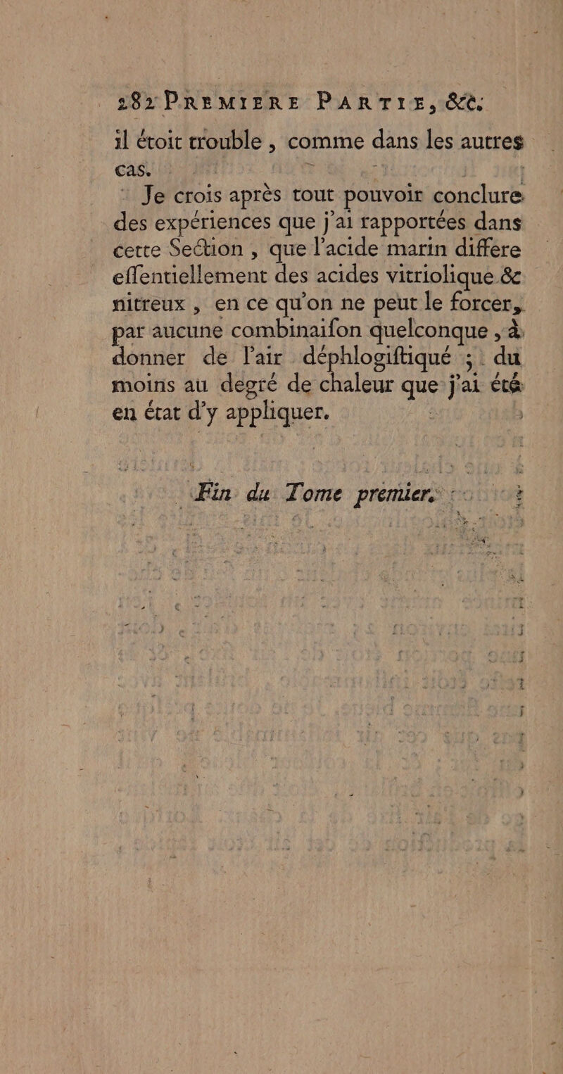 il étoit trouble , comme dans les autres cas. ? Ë | | : Je crois après tout pouvoir conclure des expériences que j'ai rapportées dans cette Section , que l'acide marin differe effentiellement des acides vitriolique &amp; nitreux , en ce qu'on ne peut le forcer, par aucune combinaifon quelconque , à: donner de l'air déphlogiftique ; du moins au degré de chaleur que j'ai été en état d’y appliquer. | | à 4 Fin du Tome premier, :: ¢