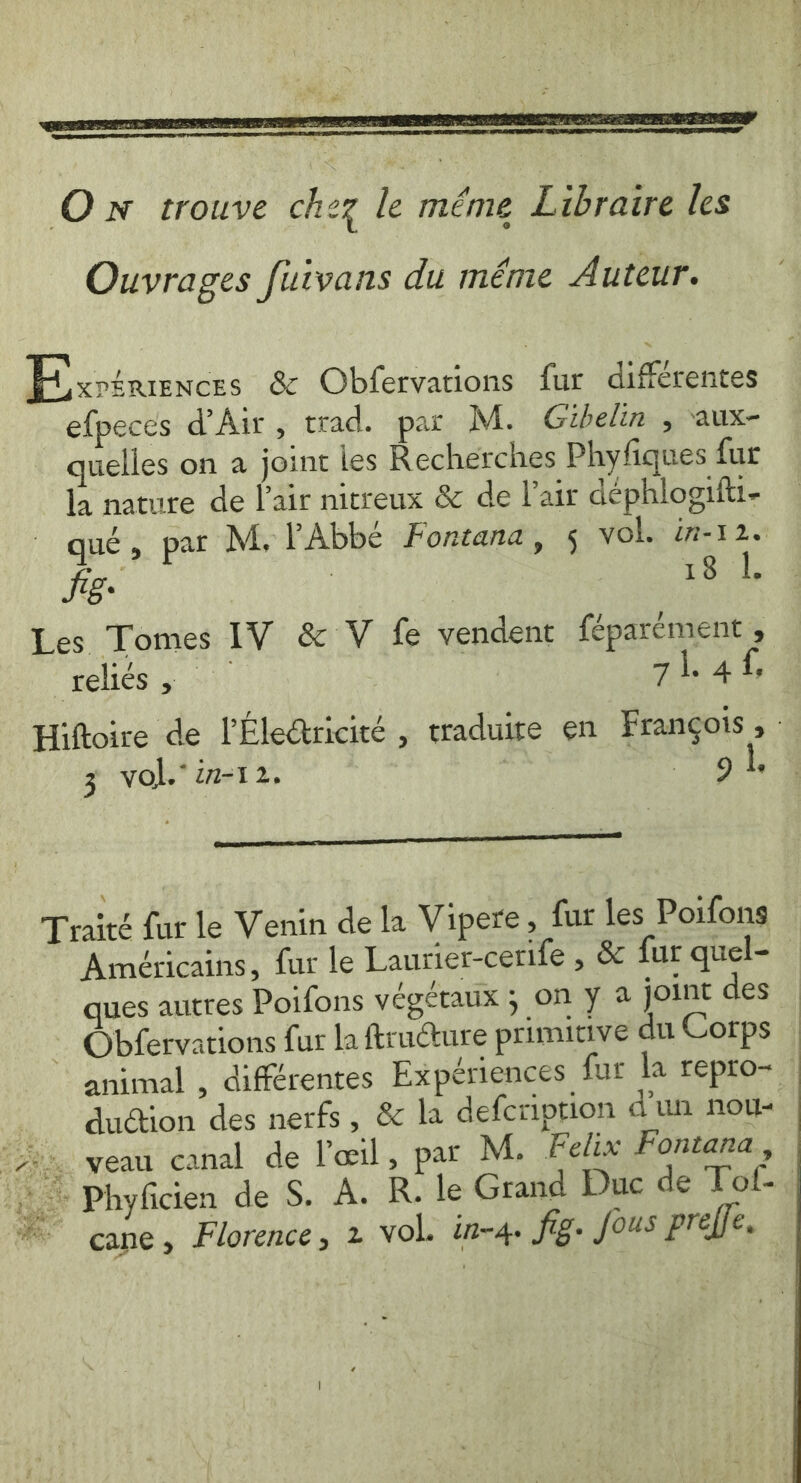 Ouvrages fuivans du méme Auteur. Fy srérencrs &amp; Obfervations fur différentes efpeces d'Air, trad. par M. Gibelin , aux- quelles on a joint les Recherches Phyfiques fur la nature de Pair nitreux &amp; de lair déphlogifti- qué, par M, PAbbé Fontana, 5 vol. in-12. Sig: | Lh de Les Tomes IV &amp; V fe vendent féparément , relics 5 *) 4h, 4 4y Hiftoire de lEledtricité , traduite en François , : 3 vol. in-1 2 ÿ 9 ? cece rena reece A CL, Traité fur le Venin de la Vipere, fur les Poifons Américains, fur le Laurier-cerife , &amp; fur quel- ques autres Poifons végéraux 5 on y a joint des Obfervations fur la ftructure primitive du Corps animal , différentes Experiences fur la repro~ _ duétion des nerfs, &amp; la defcription d'un nou- ‘7 veau canal de l'œil, par M. Felix Fontana, &gt; Phyficien de S. À. R. le Grand Duc de Tof-. cane, Florence, 2 vol. in-4. fig. fous preffe.