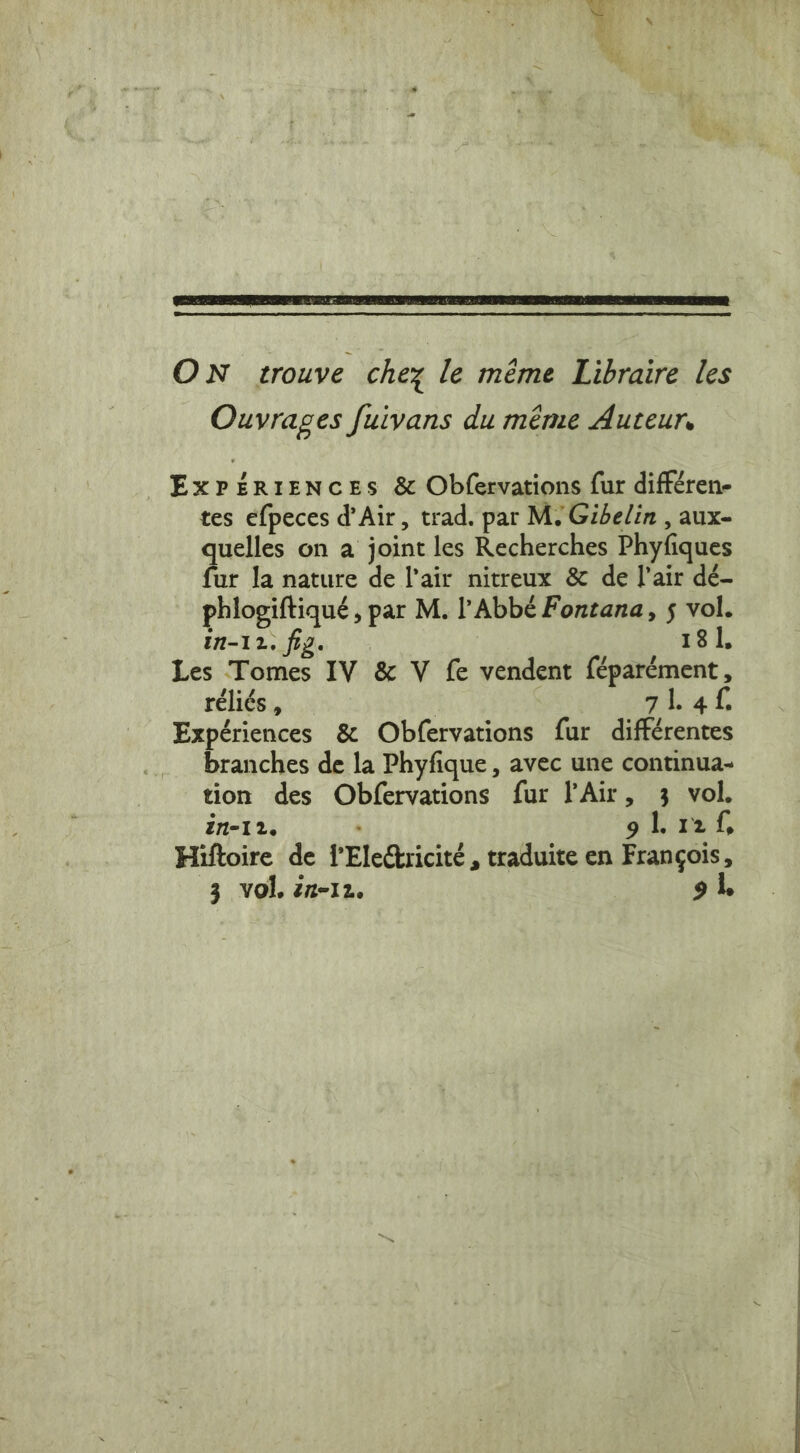 4 Oy, a a TE ee ee à sp se » . | ON trouve chez le même Libraire les Ouvrages fuivans du même Auteur, ExPERIENCES &amp; Obfervations fur différen- tes efpeces d'Air, trad. par M. Gibelin , aux- quelles on a joint les Recherches Phyfiques fur la nature de l'air nitreux &amp; de l'air dé- phlogiftiqué , par M. l'Abbé Fontana, 5 vol. In-12. fig. 18 1, Les Tomes IV &amp; V fe vendent féparément, réliés , qi 4 Expériences &amp; Obfervations fur différentes branches de la Phyfique , avec une continua- tion des Obfervations fur l'Air, 3 vol. in-12. gL Pel, Hiftoire de fEledtricité , traduite en François, 3 vol. 1-12, 91,