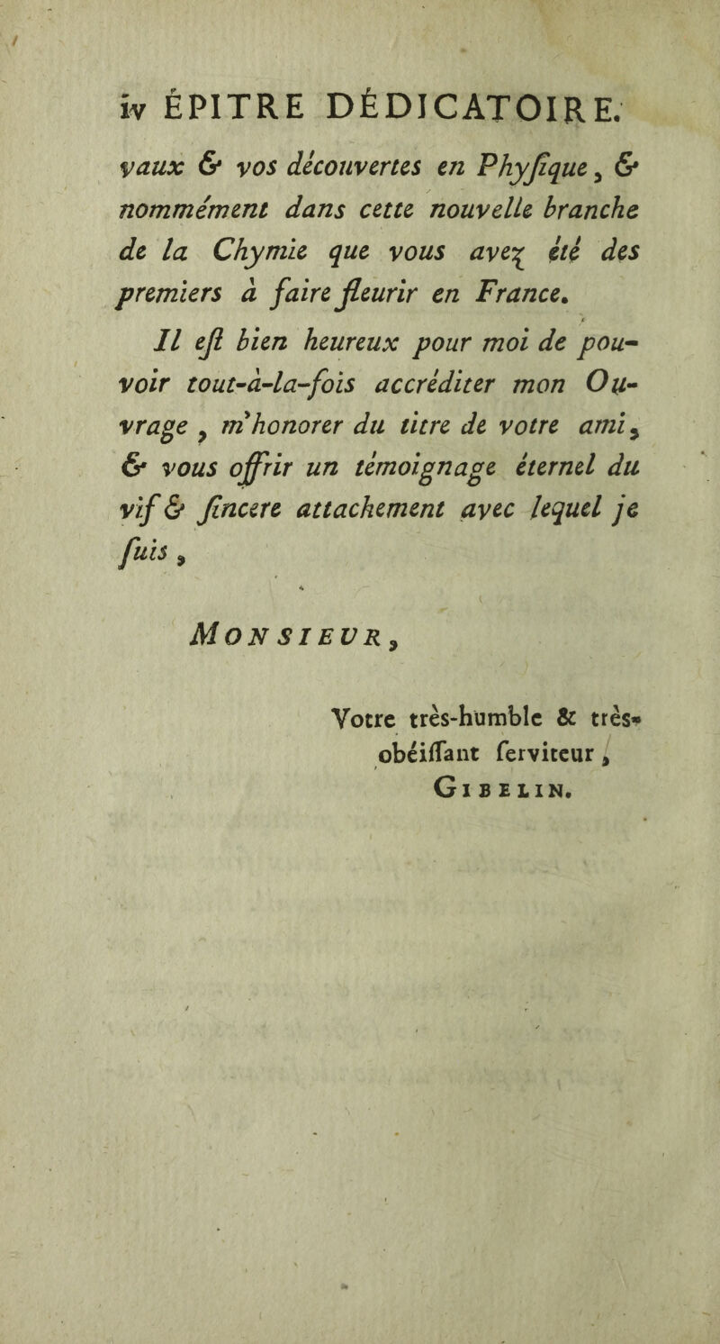 iy ÉPITRE DÉDICATOIRE. vaux G yos découvertes en Phyfique, &amp; nommeéement dans cette nouvelle branche de la Chymie que vous avez été des premiers a faire fleurir en France. Il eft bien heureux pour mot de pou- voir tout-a-la-fois accréditer mon Ou- vrage , mhonorer du titre de votre ami, &amp; vous offrir un temoignage éternel du vif &amp; fincere attachement avec lequel je fuis , MONSIEUR, Votre tres-humble &amp; trèss obéiffant ferviteur , GIBELIN.