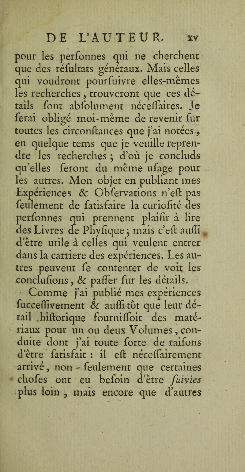 pour les perfonnes qui ne cherchent que des réfultats généraux. Mais celles qui voudront pourfuivre elles-mèmes les recherches , trouveront que ces dé- tails font abfolument néceflaires. Je ferai obligé moi-même de revenir fur toutes les circonftances que j'ai notées, en quelque tems que je veuille repren- dre les recherches; d’où je concluds qu'elles feront du même ufage pour les autres. Mon objet en publiant mes Expériences &amp; Obfervations n’eft pas feulement de fatisfaire la curiofite des perfonnes qui prennent plaifir à lire des Livres de Phyfique; mais c’eft aufli , d'etre utile à celles qui veulent entrer dans la carriere des expériences. Les au- tres peuvent fe contenter de voir les conclufions , &amp; paffer fur les details. Comme jai publié mes expériences fucceflivement &amp; aufli-tôt que leur dé- tail hiftorique fournifloit des maté- riaux pour un ou deux Volumes, con- duite dont j'ai toute forte de raifons d’être fatisfait : il eft néceffairement arrivé, non - feulement que certaines * chofes ont eu befoin d’être /uivies -plus loin , mais encore que d’autres