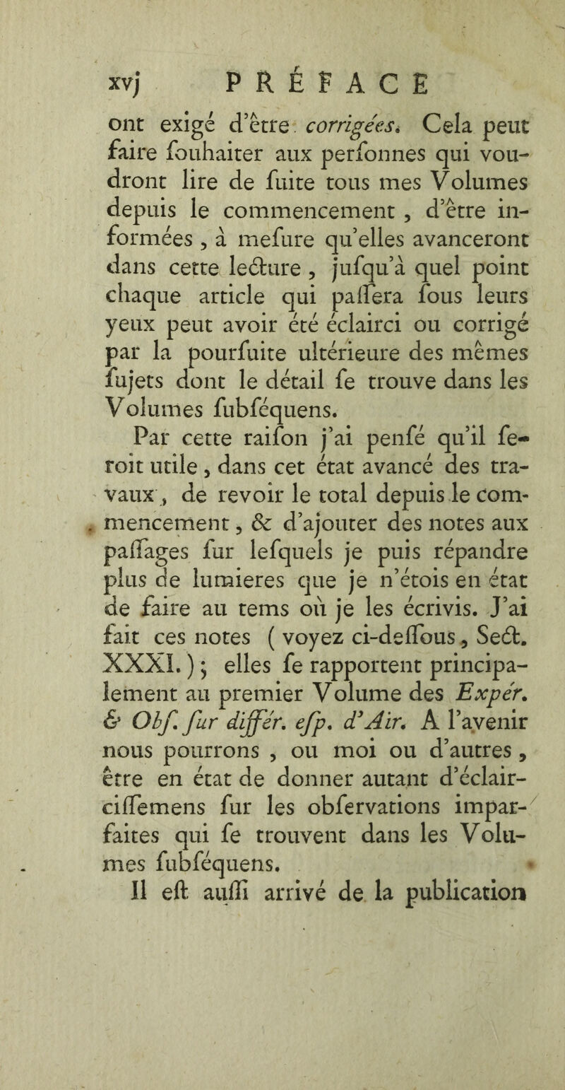 ont exigé d’être: corrigées: Cela peut faire fouhaiter aux perfonnes qui vou- dront lire de fuite tous mes Volumes depuis le commencement , d’être in- formées , à mefure qu’elles avanceront dans cette leGture , jufqu’a quel point chaque article qui paflera fous leurs yeux peut avoir été éclairci ou corrigé par la pourfuite ultérieure des mémes fujets dont le détail fe trouve dans les Volumes fubféquens. Par cette raifon j'ai penfe qu'il fee roit utile , dans cet état avancé des tra- vaux, de revoir le total depuis le com- : mencement , &amp; d’ajouter des notes aux . paflages fur lefquels je puis répandre plus de lumieres que je n’étois en état de faire au tems où je les écrivis. J'ai fait ces notes ( voyez ci-deflous, Sect. XXXI.); elles fe rapportent principa- lement au premier Volume des Exper. &amp; Of. fur differ. efp. d’Air. À l'avenir nous pourrons ; OÙ MOI ou d’autres À être en état de donner autant d’éclair- ciflemens fur les obfervations impar-’ faites qui fe trouvent dans les Volu- mes fubfequens. | . Il eft aufli arrivé de la publication