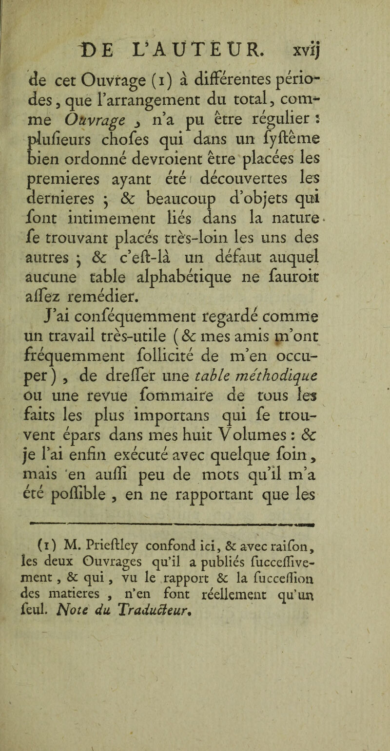 de cet Ouvrage (1) à différentes pério- Jes, que l’arrangement du total, com- me Omvrage ; n’a pu être régulier : plufieurs chofes qui dans un fyfteme | bien ordonné devroient être placées les premieres ayant été! découvertes les dernieres ; &amp; beaucoup d'objets qui font intimement liés dans la nature. fe trouvant placés très-loin les uns des autres; &amp; ceft-la un défaut auquel aucune table alphabétique ne fauroit aflez remédier. , J'ai conféquemment regardé comme un travail très-utile (&amp; mes amis m'ont fréquemment follicité de m’en occu- per), de drefler une table méthodique ou une revue fommaire de tous les faits les plus importans qui fe trou- vent épars dans mes huit Volumes: &amp; je l'ai enfin exécuté avec quelque foin, mais ‘en aufli peu de mots qu'il m'a été poñlible , en ne rapportant que les (1) M. Prieftley confond ici, &amp; avec raifon, les deux Ouvrages qu’il a publiés fucceffive- ment , &amp; qui, vu le rapport &amp; la fucceflion des matieres , n’en font réellement qu'un feul. Nore du Traducteur. |