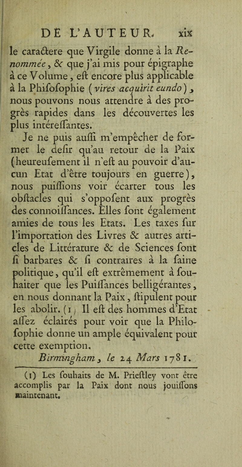 le caractere que Virgile donne a la Re- nommée, &amp; que j'ai mis pour épigraphe à ce Volume, eft encore plus applicable à la Phifofophie (vires acquirit eundo) , nous pouvons nous attendre a des pro- grés rapides dans les découvertes les plus intéreffantes. Je ne puis auffi m'empêcher de for- mer le defir qu'au retour de la Paix (heureufement il n'eft au pouvoir d’au- cun Etat d'être toujours en guerre), nous puiflions voir écarter tous les obftacles qui s’oppofent aux progrès des connoiffances. Elles font également amies de tous les Etats. Les taxes fur l'importation des Livres &amp; autres arti- cles de Littérature &amp; de Sciences font fi barbares &amp; fi contraires à la faine politique, qu'il eft extrèmement à fou- haiter que les Puiffances belligerantes , en. nous donnant la Paix, ftipulent pour les abolir. (1, Il eft des hommes d'Etat aflez éclairés pour voir que la Philo- fophie donne un ample équivalent pout cette exemption. a _ Birmmgham, le 24 Mars 1781. (1) Les fouhaits de M. Prieftley vont être accomplis par la Paix dont nous jouiffons maintenant.