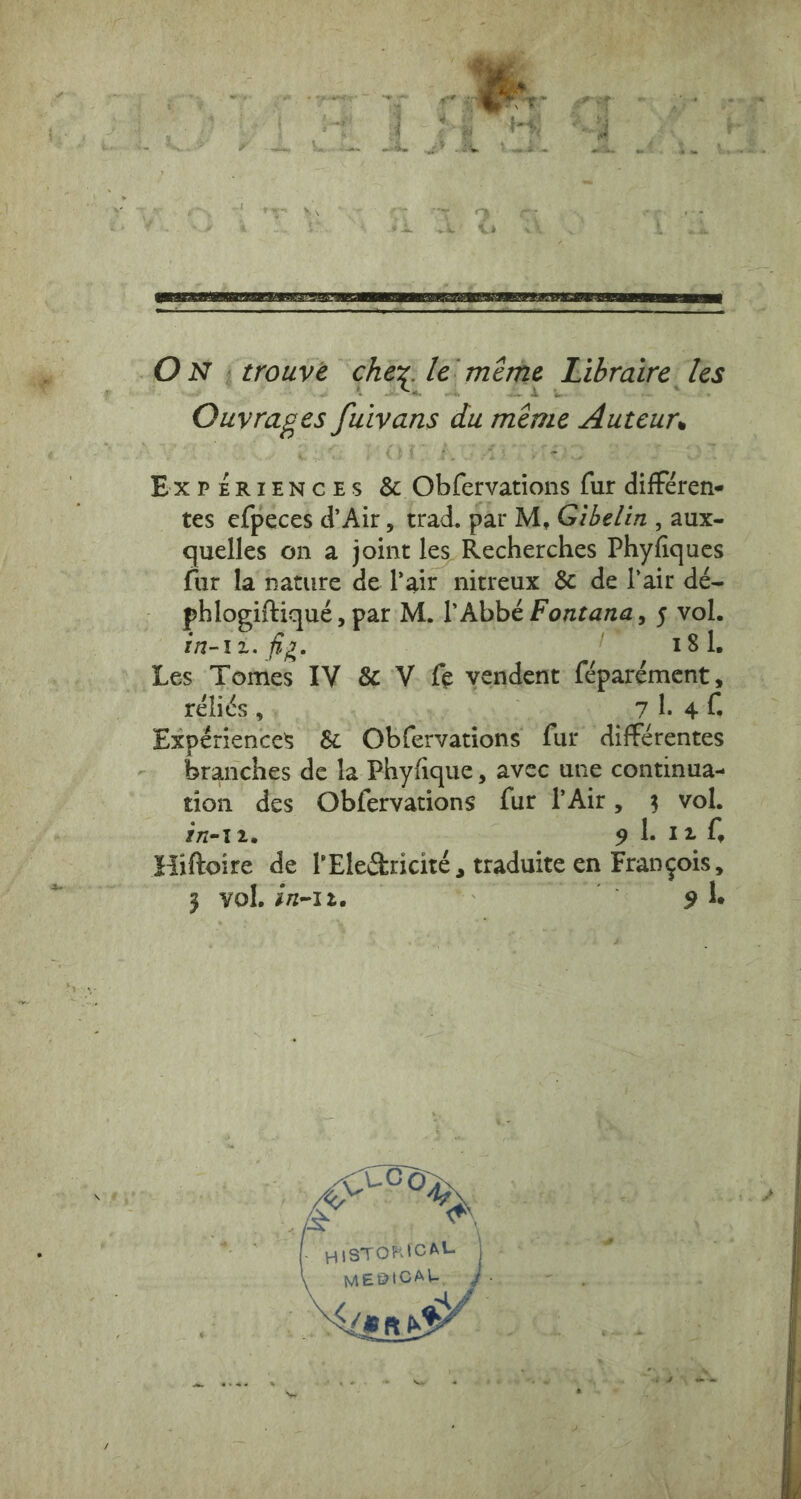 ON (trouve chez: le’ méme Libraire: les Ouvrages fuivans du même Auteur, ExrérieNces &amp; Obfervations fur différen- tes efpeces d’Air, trad. par M, Gibelin , aux- quelles on a joint les Recherches Phyfiques fur la nature de lair nitreux &amp; de l’air dé- phlogiftiqué, par M. l'Abbé Fontana, 5 vol. In-12. fiz. 18 1. Les Tomes IV &amp; V fe vendent féparément, réliés , abe © 3 vol. 27-12. 9 1.