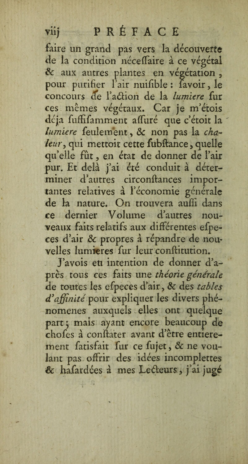 viij PREFACE faire un grand pas vers la découverte de la condition néceffaire à ce végétal _ &amp; aux autres plantes en végétation , pour purifier l'air nuifible : Fu. le concours de lation de la lumiere fur ces mêmes végétaux. Car je m'étois déja fuffifamment affuré que c’étoit la - lumiere feulement, &amp; non pas la cha- leur, qui mettoit cette fubftance, quelle qu'elle fut, en état de donner de Pair pur. Et delà jai été conduit à déter- miner d’autres circonftances 1mpor- tantes relatives à l’économie générale de la nature. On trouvera aufli dans ce dernier Volume d’autres nou- veaux faits relatifs aux différentes efpe- ces d'air &amp; propres à répandre de nou- velles lumières fur leur confüitution. _ Javois ett intention de donner d’a- près tous ces faits une théorie générale de toutes les efpeces d'air, &amp; des tables d’affinité pour expliquer les divers phé- nomenes auxquels elles ont quelque part; mais ayant encore beaucoup de chofes à conftater avant d’être entiere- ment fatisfait fur ce fujet, &amp; ne vou- lant pas offrir des idées incomplettes &amp; hafardées à mes Lecteurs; j'ai jugé