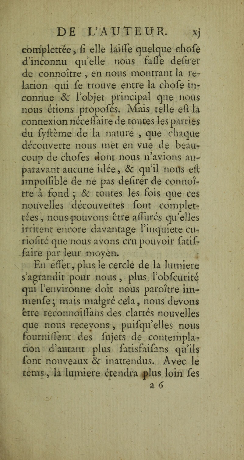 OCDE EAUMERUR. xj completrée, fi elle laifle quelque chofe dinconnu qu'elle nous fafle defirer de connoitre , en nous montrant la re- lation qui fe trouve entre la chofe in- connue &amp; l’objet principal que nous nous étions propofés, Mais telle eft la connexion néceflaire de toutes les parties du fyftème de la nature , que chaque découverte nous met en vue de beau- . coup de chofes dont nous n'avions au- paravant aucune idee, &amp; qu'il nous eft impoflible de ne pas defirer de connoi- tre à fond ; &amp; toutes les fois que ces nouvelles découvertes font complet- ices , nous pouvons être aflurés qu’elles irritent encore davantage l'inquiete cu- riofité que nous avons cru pouvoir fatif- faire par leur moyen. | En effet, plus le cercle de la lumiere s'agrandit pour nous, plus l’obfcurité qui Penvironne doit nous paroitre im- menfe; mais malgré cela, nous devons ètre reconnoiflans des clartés nouvelles que nous recevons, puifqu'elles nous fourniffent des fujets de contempla- tion d'autant plus fatisfaifans qu'ils font nouveaux &amp; inattendus. Avec le tems, la lumiere étendra plus loin fes | a 6 ~/