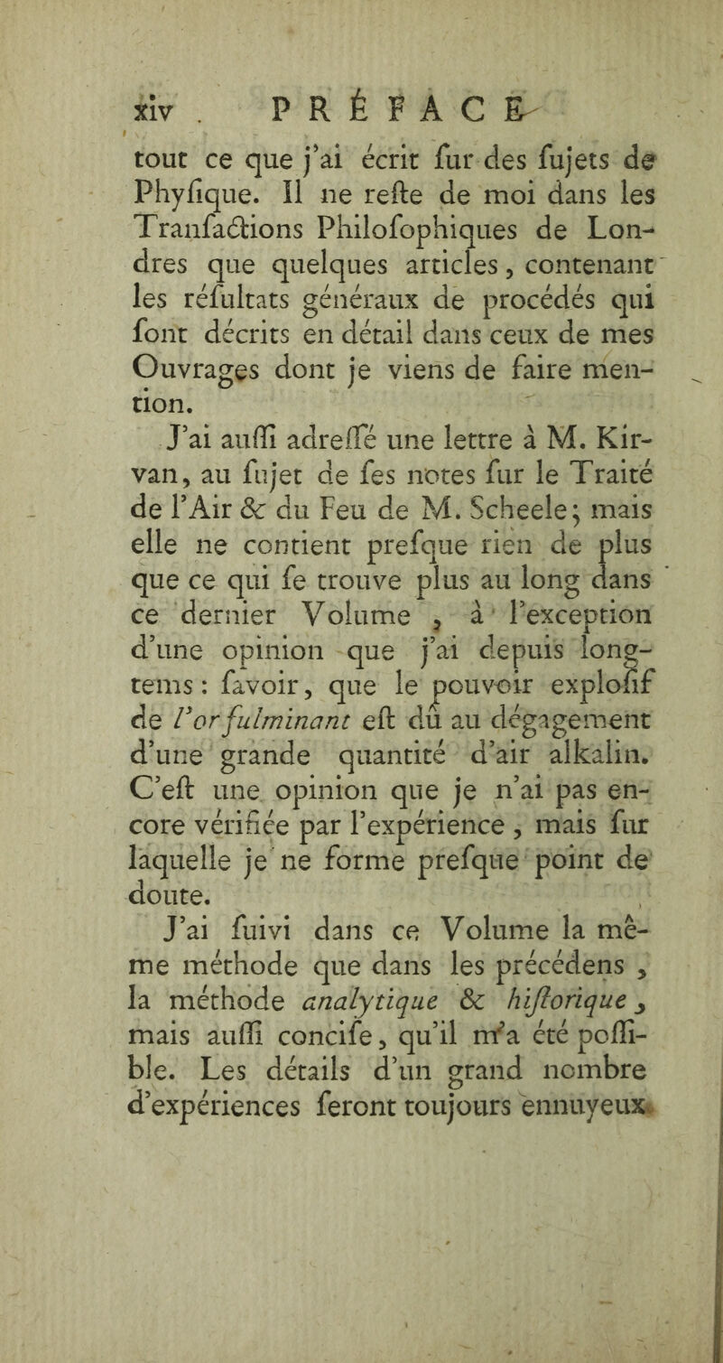 1] ivy ‘PRÉ FA C 0 tout ce que j'ai écrit fur-des fujets de Phyfique. I] ne refte de moi dans les Tranfactions Philofophiques de Lon- dres que quelques articles, contenant les réfultats généraux de procédés qui font décrits en détail dans ceux de mes Ouvrages dont je viens de faire men- tion. ‘ J'ai auffi adreflé une lettre à M. Kir- van, au fujet de fes notes fur le Traité de |’Air &amp; du Feu de M. Scheele; mais elle ne contient prefque rien de plus que ce qui fe trouve plus au long ds ; ce dernier Volume , 4’ Pexception d'une opinion que j'ai depuis ur tems: favoir, que le pouvoir explofif de Vor fulminant eft du au dégagement d'une grande quantité d'air alkalin. C’eft une opinion que je n'ai pas en- core verifi¢e par l'expérience ; mais fur laquelle je ne forme prefque point de doute. HE J'ai fuivi dans ce Volume la mé- me méthode que dans les précédens , la méthode analytique &amp; hiftorique , mais auffi concife, qu'il mia été pofli- ble. Les détails d’un grand nombre d'expériences feront toujours ennuyeuxs