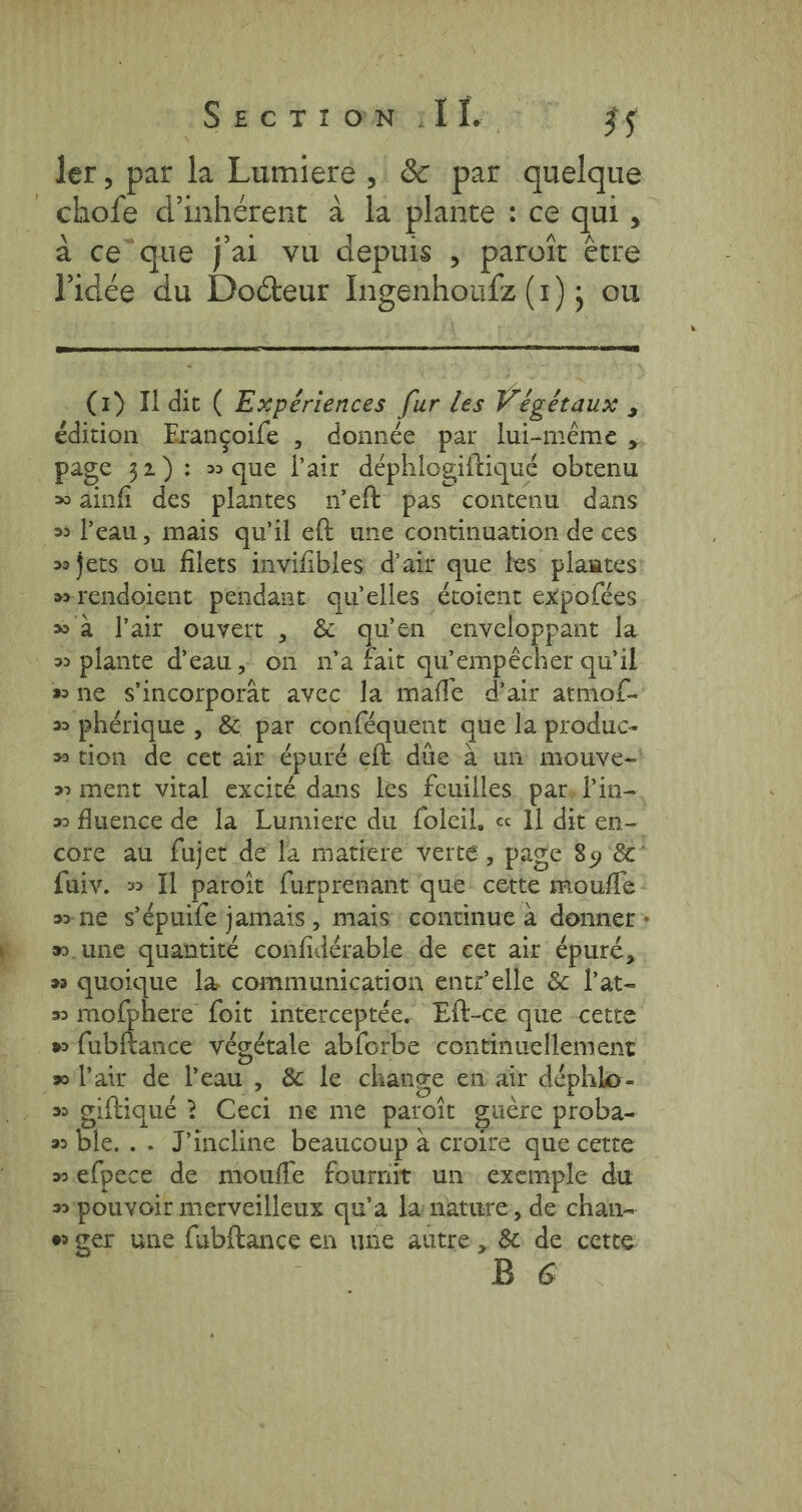 2 Veet robin T #s chofe d’inhérent à la plante : ce qui, à ce que jal vu depuis , paroit être l'idée du Docteur Ingenhoufz (1); ou (1) I dit ( Expériences fur les Végétaux ; édition Erançoife , donnée par lui-même , &gt;» ainfi des plantes n’eft pas contenu dans »jets ou filets invifibles d'air que tes plantes »rendoient pendant qu'elles étoient expofées » a l'air ouvert , &amp; qu'en enveloppant la » plante d'eau, on n'a fait qu'empècher qu’il » phérique , &amp; par conféquent que la produc- » ment vital excité dans les feuilles par, lin- n.une quantité confidérable de cet air épuré, » quoique la communication entz’elle &amp; l'at- 30 giftique ? Ceci ne me patoit guère proba- » ble... J’incline beaucoup à croire que cette »efpece de moufle fournit un exemple du B 6